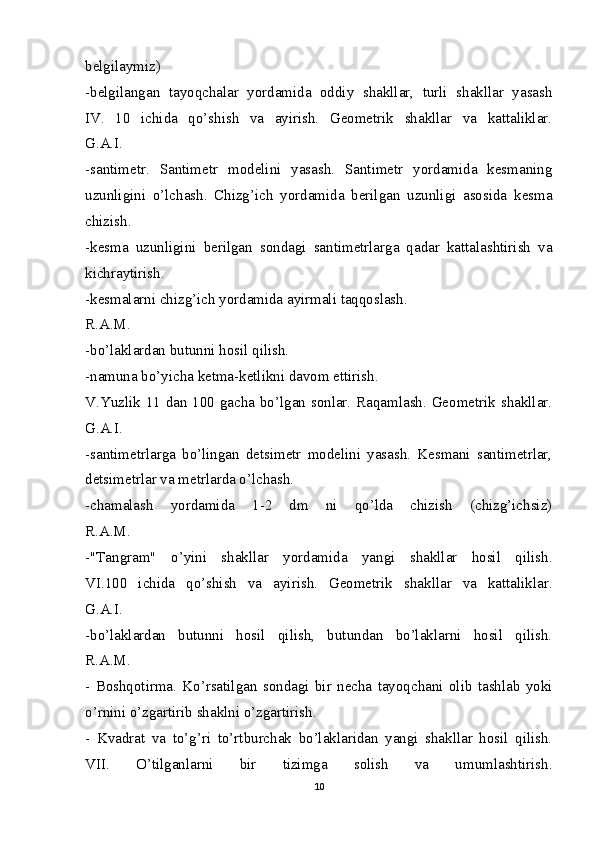 belgilaymiz)
-belgilangan   tayoqchalar   yordamida   oddiy   shakllar,   turli   shakllar   yasash
IV.   10   ichida   qo’shish   va   ayirish.   Geometrik   shakllar   va   kattaliklar.
G.A.I.
-santimetr.   Santimetr   modelini   yasash.   Santimetr   yordamida   kesmaning
uzunligini   o’lchash.   Chizg’ich   yordamida   berilgan   uzunligi   asosida   kesma
chizish.
-kesma   uzunligini   berilgan   sondagi   santimetrlarga   qadar   kattalashtirish   va
kichraytirish.
-kesmalarni chizg’ich yordamida ayirmali taqqoslash.
R.A.M.
-bo’laklardan butunni hosil qilish.
-namuna bo’yicha ketma-ketlikni davom ettirish.
V.Yuzlik 11 dan 100 gacha bo’lgan sonlar. Raqamlash. Geometrik shakllar.
G.A.I.
-santimetrlarga   bo’lingan   detsimetr   modelini   yasash.   Kesmani   santimetrlar,
detsimetrlar va metrlarda o’lchash.
-chamalash   yordamida   1-2   dm   ni   qo’lda   chizish   (chizg’ichsiz)
R.A.M.
-"Tangram"   o’yini   shakllar   yordamida   yangi   shakllar   hosil   qilish.
VI.100   ichida   qo’shish   va   ayirish.   Geometrik   shakllar   va   kattaliklar.
G.A.I.
-bo’laklardan   butunni   hosil   qilish,   butundan   bo’laklarni   hosil   qilish.
R.A.M.
-   Boshqotirma.   Ko’rsatilgan   sondagi   bir   necha   tayoqchani   olib   tashlab   yoki
o’rnini o’zgartirib shaklni o’zgartirish.
-   Kvadrat   va   to’g’ri   to’rtburchak   bo’laklaridan   yangi   shakllar   hosil   qilish.
VII.   O’tilganlarni   bir   tizimga   solish   va   umumlashtirish.
10 