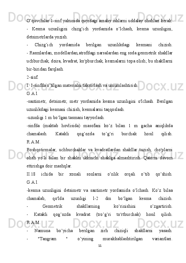 O’quvchilar 1-sinf yakunida quyidagi amaliy ishlarni uddalay olishlari kerak:
-   Kesma   uzunligini   chizg’ich   yordamida   o’lchash,   kesma   uzunligini,
detsimetrlarda yozish.
-   Chizg’ich   yordamida   berilgan   uzunlikdagi   kesmani   chizish.
- Rasmlardan, modellardan,atrofdagi narsalardan eng soda geometrik shakllar
uchburchak, doira, kvadrat, ko'pburchak, kesmalarni topa olish; bu shakllarni
bir-biridan farqlash.
2-sinf.
I. 1-sinfda o’tilgan materialni takrorlash va umumlashtirish.
G.A.I.
-santimetr,   detsimetr,   metr   yordamida   kesma   uzunligini   o'lchash.   Berilgan
uzunlikdagi kesmani chizish, kesmalarni taqqoslash.
-uzunligi 1 m bo’lgan tasmani tayyorlash.
-sinfda   (maktab   hovlisida)   masofani   ko’z   bilan   1   m   gacha   aniqlikda
chamalash.   Katakli   qog’ozda   to’g’ri   burchak   hosil   qilish.
R.A.M.
Boshqotirmalar,   uchburchaklar   va   kvadratlardan   shakllar   tuzish,   cho'plarni
olish   yo’li   bilan   bir   shaklni   ikkinchi   shaklga   almashtirish.   Qatorni   davom
ettirishga doir mashqlar.
II.18   ichida   bir   xonali   sonlarni   o’nlik   orqali   o’tib   qo’shish.
G.A.I.
-kesma   uzunligini   detsimetr   va   santimetr   yordamida   o’lchash.   Ko’z   bilaa
chamalab,   qo'lda   uzunligi   l-2   dm   bo’lgan   kesma   chizish.
-   Geometrik   shakllarning   ko’rinishini   o’zgartirish.
-   Katakli   qog’ozda   kvadrat   (tro’g’ri   to'rtburchak)   hosil   qilish.
R.A.M.
-   Namuna   bo’yicha   berilgan   zirh   chiziqli   shakllarni   yasash.
-   "Tangram   "   o’yining   murakkablashtirilgan   variantlari.
11 