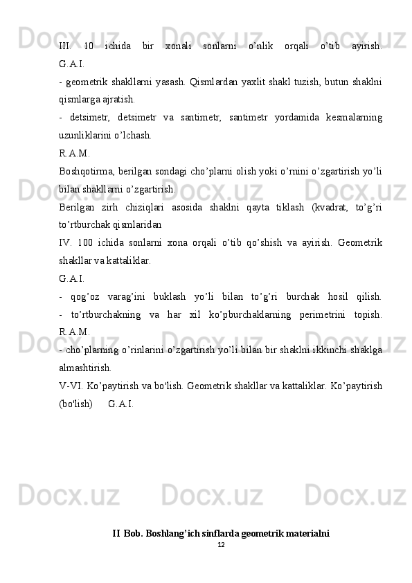 III.   10   ichida   bir   xonali   sonlarni   o’nlik   orqali   o’tib   ayirish.
G.A.I.
- geometrik shakllarni yasash. Qismlardan yaxlit shakl tuzish, butun shaklni
qismlarga ajratish.
-   detsimetr,   detsimetr   va   santimetr,   santimetr   yordamida   kesmalarning
uzunliklarini o’lchash.
R.A.M.
Boshqotirma, berilgan sondagi cho’plarni olish yoki o’rnini o’zgartirish yo’li
bilan shakllarni o’zgartirish.
Berilgan   zirh   chiziqlari   asosida   shaklni   qayta   tiklash   (kvadrat,   to’g’ri
to’rtburchak qismlaridan
IV.   100   ichida   sonlarni   xona   orqali   o’tib   qo’shish   va   ayirish.   Geometrik
shakllar va kattaliklar.
G.A.I.
-   qog’oz   varag’ini   buklash   yo’li   bilan   to’g’ri   burchak   hosil   qilish.
-   to’rtburchakning   va   har   xil   ko’pburchaklarning   perimetrini   topish.
R.A.M.
- cho’plarning o’rinlarini o’zgartirish yo’li bilan bir shaklni ikkinchi shaklga
almashtirish.
V-VI. Ko’paytirish va bo'lish. Geometrik shakllar va kattaliklar. Ko’paytirish
(bo'lish)  G.A.I.
II Bob.  Boshlang’ich sinflarda geometrik materialni
12 
