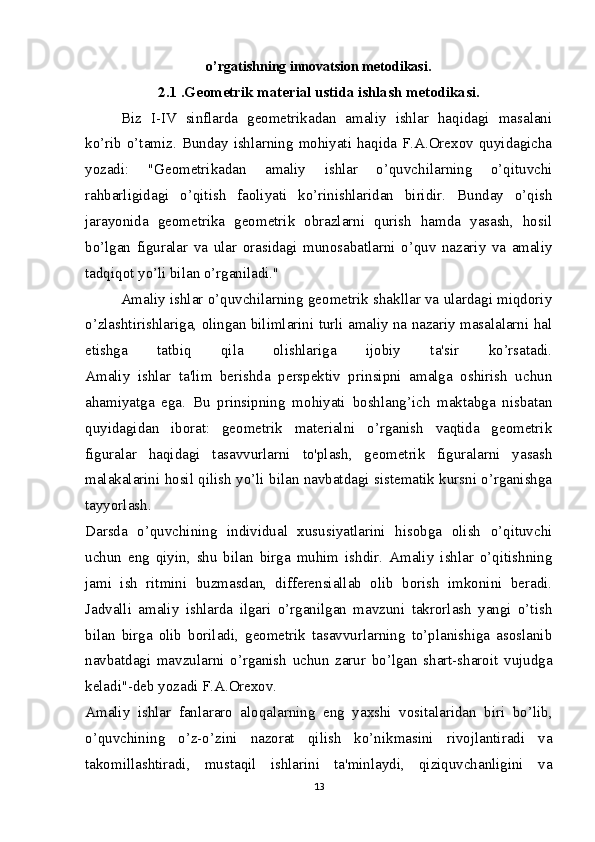o’rgatishning innovatsion metodikasi .
2.1 .Geometrik material ustida ishlash metodikasi.
Biz   I-IV   sinflarda   geometrikadan   amaliy   ishlar   haqidagi   masalani
ko’rib o’tamiz. Bunday ishlarning mohiyati haqida F.A.Orexov quyidagicha
yozadi:   "Geometrikadan   amaliy   ishlar   o’quvchilarning   o’qituvchi
rahbarligidagi   o’qitish   faoliyati   ko’rinishlaridan   biridir.   Bunday   o’qish
jarayonida   geometrika   geometrik   obrazlarni   qurish   hamda   yasash,   hosil
bo’lgan   figuralar   va   ular   orasidagi   munosabatlarni   o’quv   nazariy   va   amaliy
tadqiqot yo’li bilan o’rganiladi."
Amaliy ishlar o’quvchilarning geometrik shakllar va ulardagi miqdoriy
o’zlashtirishlariga, olingan bilimlarini turli amaliy na nazariy masalalarni hal
etishga   tatbiq   qila   olishlariga   ijobiy   ta'sir   ko’rsatadi.
Amaliy   ishlar   ta'lim   berishda   perspektiv   prinsipni   amalga   oshirish   uchun
ahamiyatga   ega.   Bu   prinsipning   mohiyati   boshlang’ich   maktabga   nisbatan
quyidagidan   iborat:   geometrik   materialni   o’rganish   vaqtida   geometrik
figuralar   haqidagi   tasavvurlarni   to'plash,   geometrik   figuralarni   yasash
malakalarini hosil qilish yo’li bilan navbatdagi sistematik kursni o’rganishga
tayyorlash.
Darsda   o’quvchining   individual   xususiyatlarini   hisobga   olish   o’qituvchi
uchun   eng   qiyin,   shu   bilan   birga   muhim   ishdir.   Amaliy   ishlar   o’qitishning
jami   ish   ritmini   buzmasdan,   differensiallab   olib   borish   imkonini   beradi.
Jadvalli   amaliy   ishlarda   ilgari   o’rganilgan   mavzuni   takrorlash   yangi   o’tish
bilan   birga   olib   boriladi,   geometrik   tasavvurlarning   to’planishiga   asoslanib
navbatdagi   mavzularni   o’rganish   uchun   zarur   bo’lgan   shart-sharoit   vujudga
keladi"-deb yozadi F.A.Orexov.
Amaliy   ishlar   fanlararo   aloqalarning   eng   yaxshi   vositalaridan   biri   bo’lib,
o’quvchining   o’z-o’zini   nazorat   qilish   ko’nikmasini   rivojlantiradi   va
takomillashtiradi,   mustaqil   ishlarini   ta'minlaydi,   qiziquvchanligini   va
13 