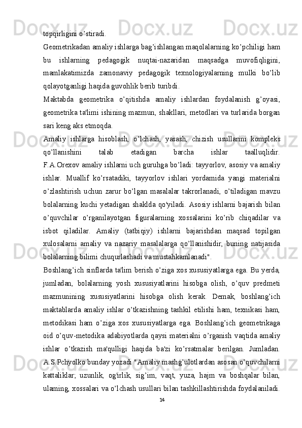 topqirligini o’stiradi.
Geometrikadan amaliy ishlarga bag’ishlangan maqolalarning ko’pchiligi ham
bu   ishlarning   pedagogik   nuqtai-nazaridan   maqsadga   muvofiqligini,
mamlakatimizda   zamonaviy   pedagogik   texnologiyalarning   mulki   bo’lib
qolayotganligi haqida guvohlik berib turibdi.
Maktabda   geometrika   o’qitishda   amaliy   ishlardan   foydalanish   g’oyasi,
geometrika ta'limi ishining mazmun, shakllari, metodlari va turlarida borgan
sari keng aks etmoqda.
Amaliy   ishlarga   hisoblash,   o’lchash,   yasash,   chizish   usullarini   kompleks
qo’llanishini   talab   etadigan   barcha   ishlar   taalluqlidir.
F.A.Orexov amaliy ishlarni uch guruhga bo’ladi: tayyorlov, asosiy va amaliy
ishlar.   Muallif   ko’rsatadiki,   tayyorlov   ishlari   yordamida   yangi   materialni
o’zlashtirish   uchun   zarur   bo’lgan   masalalar   takrorlanadi,   o’tiladigan   mavzu
bolalarning kuchi yetadigan  shaklda qo'yiladi.  Asosiy  ishlarni bajarish  bilan
o’quvchilar   o’rganilayotgan   figuralarning   xossalarini   ko’rib   chiqadilar   va
isbot   qiladilar.   Amaliy   (tatbiqiy)   ishlarni   bajarishdan   maqsad   topilgan
xulosalarni   amaliy   va   nazariy   masalalarga   qo’llanishidir,   buning   natijasida
bolalarning bilimi chuqurlashadi va mustahkamlanadi".
Boshlang’ich sinflarda ta'lim berish o’ziga xos xususiyatlarga ega. Bu yerda,
jumladan,   bolalarning   yosh   xususiyatlarini   hisobga   olish,   o’quv   predmeti
mazmunining   xususiyatlarini   hisobga   olish   kerak.   Demak,   boshlang’ich
maktablarda   amaliy   ishlar   o’tkazishning   tashkil   etilishi   ham,   texnikasi   ham,
metodikasi   ham   o’ziga   xos   xususiyatlarga   ega.   Boshlang’ich   geometrikaga
oid  o’quv-metodika  adabiyotlarda  qaysi  materialni  o’rganish   vaqtida  amaliy
ishlar   o’tkazish   ma'qulligi   haqida   ba'zi   ko’rsatmalar   berilgan.   Jumladan.
A.S.Pchyolko bunday yozadi "Amaliy mashg’ulotlardan asosan o’quvchilarni
kattaliklar;   uzunlik,   og'irlik,   sig’im,   vaqt,   yuza,   hajm   va   boshqalar   bilan,
ulaming, xossalari va o’lchash usullari bilan tashkillashtirishda foydalaniladi.
14