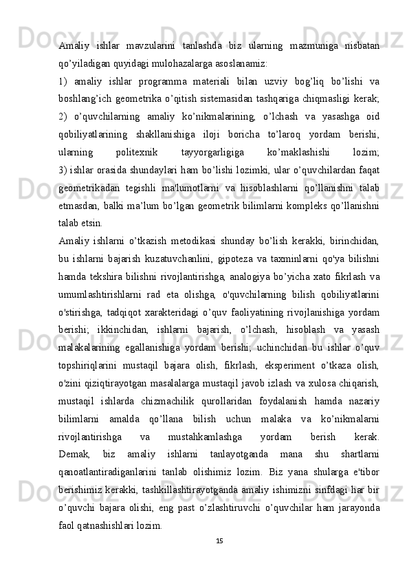 Amaliy   ishlar   mavzularini   tanlashda   biz   ularning   mazmuniga   nisbatan
qo’yiladigan quyidagi mulohazalarga asoslanamiz:
1)   amaliy   ishlar   programma   materiali   bilan   uzviy   bog’liq   bo’lishi   va
boshlang’ich geometrika o’qitish sistemasidan tashqariga chiqmasligi kerak;
2)   o’quvchilarning   amaliy   ko’nikmalarining,   o’lchash   va   yasashga   oid
qobiliyatlarining   shakllanishiga   iloji   boricha   to’laroq   yordam   berishi,
ularning   politexnik   tayyorgarligiga   ko’maklashishi   lozim;
3) ishlar orasida shundaylari ham bo’lishi lozimki, ular o’quvchilardan faqat
geometrikadan   tegishli   ma'lumotlarni   va   hisoblashlarni   qo’llanishni   talab
etmasdan, balki ma’lum bo’lgan geometrik bilimlarni kompleks qo’llanishni
talab etsin.
Amaliy   ishlarni   o’tkazish   metodikasi   shunday   bo’lish   kerakki,   birinchidan,
bu   ishlarni   bajarish   kuzatuvchanlini,   gipoteza   va   taxminlarni   qo'ya   bilishni
hamda   tekshira   bilishni   rivojlantirishga,   analogiya   bo’yicha   xato   fikrlash   va
umumlashtirishlarni   rad   eta   olishga,   o'quvchilarning   bilish   qobiliyatlarini
o'stirishga,   tadqiqot   xarakteridagi   o’quv   faoliyatining   rivojlanishiga   yordam
berishi;   ikkinchidan,   ishlarni   bajarish,   o’lchash,   hisoblash   va   yasash
malakalarining   egallanishiga   yordam   berishi;   uchinchidan   bu   ishlar   o’quv
topshiriqlarini   mustaqil   bajara   olish,   fikrlash,   eksperiment   o’tkaza   olish,
o'zini qiziqtirayotgan masalalarga mustaqil javob izlash va xulosa chiqarish,
mustaqil   ishlarda   chizmachilik   qurollaridan   foydalanish   hamda   nazariy
bilimlarni   amalda   qo’llana   bilish   uchun   malaka   va   ko’nikmalarni
rivojlantirishga   va   mustahkamlashga   yordam   berish   kerak.
Demak,   biz   amaliy   ishlarni   tanlayotganda   mana   shu   shartlarni
qanoatlantiradiganlarini   tanlab   olishimiz   lozim.   Biz   yana   shularga   e'tibor
berishimiz kerakki, tashkillashtirayotganda amaliy ishimizni sinfdagi har bir
o’quvchi   bajara   olishi,   eng   past   o’zlashtiruvchi   o’quvchilar   ham   jarayonda
faol qatnashishlari lozim.
15 