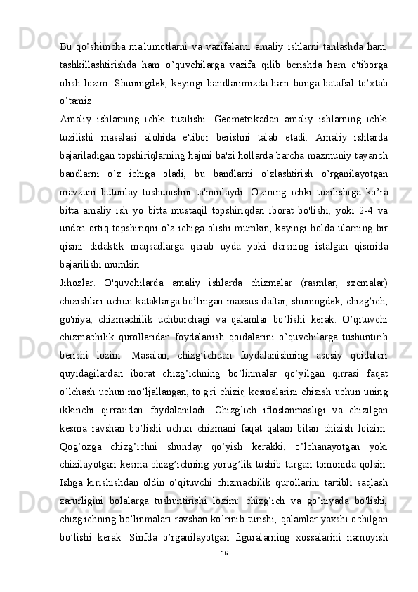 Bu   qo’shimcha   ma'lumotlarni   va   vazifalarni   amaliy   ishlarni   tanlashda   ham,
tashkillashtirishda   ham   o’quvchilarga   vazifa   qilib   berishda   ham   e'tiborga
olish   lozim.   Shuningdek,   keyingi   bandlarimizda   ham   bunga   batafsil   to’xtab
o’tamiz.
Amaliy   ishlarning   ichki   tuzilishi.   Geometrikadan   amaliy   ishlarning   ichki
tuzilishi   masalasi   alohida   e'tibor   berishni   talab   etadi.   Amaliy   ishlarda
bajariladigan topshiriqlarning hajmi ba'zi hollarda barcha mazmuniy tayanch
bandlarni   o’z   ichiga   oladi,   bu   bandlarni   o’zlashtirish   o’rganilayotgan
mavzuni   butunlay   tushunishni   ta'minlaydi.   O'zining   ichki   tuzilishiga   ko’ra
bitta   amaliy   ish   yo   bitta   mustaqil   topshiriqdan   iborat   bo'lishi,   yoki   2-4   va
undan ortiq topshiriqni o’z ichiga olishi mumkin, keyingi holda ularning bir
qismi   didaktik   maqsadlarga   qarab   uyda   yoki   darsning   istalgan   qismida
bajarilishi mumkin.
Jihozlar.   O'quvchilarda   amaliy   ishlarda   chizmalar   (rasmlar,   sxemalar)
chizishlari uchun kataklarga bo’lingan maxsus daftar, shuningdek, chizg’ich,
go'niya,   chizmachilik   uchburchagi   va   qalamlar   bo’lishi   kerak.   O’qituvchi
chizmachilik   qurollaridan   foydalanish   qoidalarini   o’quvchilarga   tushuntirib
berishi   lozim.   Masalan,   chizg’ichdan   foydalanishning   asosiy   qoidalari
quyidagilardan   iborat   chizg’ichning   bo’linmalar   qo’yilgan   qirrasi   faqat
o’lchash uchun mo’ljallangan, to'g'ri chiziq kesmalarini chizish uchun uning
ikkinchi   qirrasidan   foydalaniladi.   Chizg’ich   ifloslanmasligi   va   chizilgan
kesma   ravshan   bo’lishi   uchun   chizmani   faqat   qalam   bilan   chizish   loizim.
Qog’ozga   chizg’ichni   shunday   qo’yish   kerakki,   o’lchanayotgan   yoki
chizilayotgan   kesma   chizg’ichning   yorug’lik   tushib   turgan   tomonida   qolsin.
Ishga   kirishishdan   oldin   o’qituvchi   chizmachilik   qurollarini   tartibli   saqlash
zarurligini   bolalarga   tushuntirishi   lozim:   chizg’ich   va   go’niyada   bo'lishi,
chizg'ichning bo’linmalari ravshan ko’rinib turishi, qalamlar yaxshi ochilgan
bo’lishi   kerak.   Sinfda   o’rganilayotgan   figuralarning   xossalarini   namoyish
16 