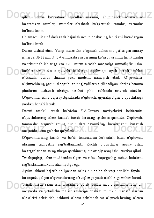 qilish   uchun   ko’rsatmali   qurollar   majmui,   shuningdek   o’quvchilar
bajaradigan   rasmlar,   sxemalar   o’xshash   ko’rgazmali   rasmlar,   sxemalar
bo’lishi lozim.
Chizmachilik sinf doskasida bajarish uchun doskaning bir qismi kataklangan
bo’lishi kerak.
Darsni tashkil etish. Yangi materialni o’rganish uchun mo’ljallangan amaliy
ishlarga 10-12 minut (3-4-sinflarda esa darsning ko’proq qismini ham) mashq
va   tekshirish   ishlariga   esa   8-10   minut   ajratish   maqsadga   muvofiqdir.   Ishni
boshlashdan   oldin   o’qituvchi   bolalarga   topshiriqni   aytib   beradi,   suhbat
o’tkazadi,   bunda   chizma   yoki   modelni   namoyish   etadi.   O’quvchilar
o’qituvchining gapini diqqat bilan tinglaydilar va qilinadigan ishning hamma
jihatlarini   tushunib   olishga   harakat   qilib,   suhbatda   ishtirok   etadilar.
O’quvchilar ishni bajarayotganlarida o’qituvchi qiynalayotgan o’quvchilarga
yordam berishi kerak.
Darsni   tashkil   ertish   bo’yicha   F.A.Orexov   tavsiyalarini   keltiramiz:
o'quvchilarning   ishini   kuzatib   turish   darsning   ajralmas   qismidir.   O'qituvchi
tomonidan   o’quvchilarning   butun   dars   davomidagi   harakatlarini   kuzatish
natijasida jurnalga baho qo’yiladi.
O’quvchilarning   kuchli   va   bo’sh   tomonlarini   ko’rsatish   bilan   o’qituvchi
ularning   faoliyatini   rag’batlantiradi.   Kuchli   o’quvchilar   asosiy   ishni
bajarganlaridan so’ng ularga qo'shimcha, bir oz qiyinroq ishni tavsiya qiladi.
Tirishqoqligi,   ishni   muddatidan   ilgari   va   sifatli   bajarganligi   uchun   bolalarni
rag’batlantirish katta ahamiyatga ega.
Ayrim   ishlarni   bajarib   bo’lgandan   so’ng   bir   oz   bo’sh   vaqt   berilishi   foydali,
bu orqada qolgan o’quvchilarning o’rtoqlariga yetib olishlariga imkon beradi.
Tanaffuslarni   sekin-asta   qisqartirib   borib,   butun   sinf   o’quvchilarining   bir
me’yorda   va   yetarlicha   tez   ishlashlariga   erishish   mumkin.   Tanaffuslardan
o’z-o’zini   tekshirish,   ishlarni   o’zaro   tekshirish   va   o’quvchilarning   o’zaro
17