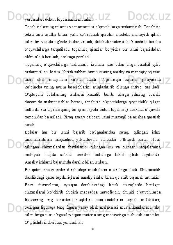 yordamlari uchun foydalanish mumkin.
Topshiriqlarning rejasini va mazmunini o’quvchilarga tushuntirish. Topshiriq
teksti   turli   usullar   bilan,   ya'ni   ko’rsatmali   qurolni,   modelni   namoyish   qilish
bilan bir vaqtda og’zaki tushuntiriladi, didaktik material ko’rinishida barcha
o’quvchilarga   tarqatiladi,   topshiriq   qismlar   bo’yicha   bir   ishni   bajarishdan
oldin o’qib beriladi, doskaga yoziladi.
Topshiriq   o’quvchilarga   tushunarli,   ixcham,   shu   bilan   birga   batafsil   qilib
tushuntirilishi lozim. Kirish suhbati butun ishning amaliy va mantiqiy rejasini
tuzib   olish   maqsadini   ko’zda   tutadi.   Topshiriqni   bajarish   jarayonida
ko’pincha   uning   ayrim   bosqichlarini   aniqlashtirib   olishga   ehtiyoj   tug’iladi.
O'qituvchi   bolalarning   ishlarini   kuzatib   borib,   ularga   ishning   borishi
davomida   tushuntirishlar   beradi,   topshiriq   o’quvchilarga   qiyinchilik   qilgan
hollarda esa topshiriqning bir qismi (yoki butun topshiriq) doskada o’quvchi
tomonidan bajariladi. Biroq asosiy e'tiborni ishni mustaqil bajarishga qaratish
kerak.
Bolalar   har   bir   ishni   bajarib   bo’lganlaridan   so'ng,   qilingan   ishni
umumlashtirish   maqsadida   yakunlovchi   suhbatlar   o’tkazish   zarur.   Hosil
qilingan   chizmalardan   foydalanib,   qilingan   ish   va   olingan   natijalarning
mohiyati   haqida   so’zlab   berishni   bolalarga   taklif   qilish   foydalidir.
Amaliy ishlarni bajarishda darslik bilan ishlash.
Bir   qator   amaliy   ishlar   darslikdagi   mashqlarni   o’z   ichiga   oladi.   Shu   sababli
darslikdagi qator topshiriqlarni amaliy ishlar bilan qo’shib bajarish mumkin.
Ba'zi   chizmalarni,   ayniqsa   darsliklardagi   katak   chiziqlarda   berilgan
chizmalarni   ko’chirib   chiqish   maqsadga   muvofiqdir,   chunki   o’quvchilarda
figuraning   eng   xarakterli   nuqtalari   koordinatalarini   topish   malakalari,
berilgan   figuraga   teng   figura   yasay   olish   malakalari   mustahkamlanadi.   Shu
bilan birga ular o’rganilayotgan materialning mohiyatiga tushunib boradilar.
O’qitishda individual yondashish.
18 