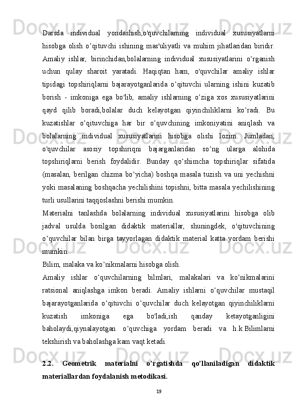 Darsda   individual   yondashish,o'quvchilaming   individual   xususiyatlarni
hisobga   olish   o’qituvchi   ishining   mas'uliyatli   va   muhim   jihatlaridan   biridir.
Amaliy   ishlar,   birinchidan,bolalarning   individual   xususiyatlarini   o’rganish
uchun   qulay   sharoit   yaratadi.   Haqiqtan   ham,   o'quvchilar   amaliy   ishlar
tipidagi   topshiriqlarni   bajarayotganlarida   o’qituvchi   ularning   ishini   kuzatib
borish   -   imkoniga   ega   bo'lib,   amaliy   ishlarning   o’ziga   xos   xususiyatlarini
qayd   qilib   boradi,bolalar   duch   kelayotgan   qiyinchiliklarni   ko’radi.   Bu
kuzatishlar   o’qituvchiga   har   bir   o’quvchining   imkoniyatini   aniqlash   va
bolalarning   individual   xususiyatlarini   hisobga   olishi   lozim.   Jumladan,
o'quvchilar   asosiy   topshiriqni   bajarganlaridan   so’ng   ularga   alohida
topshiriqlarni   berish   foydalidir.   Bunday   qo’shimcha   topshiriqlar   sifatida
(masalan,   berilgan   chizma   bo’yicha)   boshqa   masala   tuzish   va   uni   yechishni
yoki masalaning boshqacha yechilishini topishni, bitta masala yechilishining
turli usullarini taqqoslashni berishi mumkin.
Materialni   tanlashda   bolalarning   individual   xususiyatlarini   hisobga   olib
jadval   usulda   bosilgan   didaktik   materiallar,   shuningdek,   o'qituvchining
o’quvchilar   bilan   birga   tayyorlagan   didaktik   material   katta   yordam   berishi
mumkin.
Bilim, malaka va ko’nikmalarni hisobga olish.
Amaliy   ishlar   o’quvchilarning   bilmlari,   malakalari   va   ko’nikmalarini
ratsional   aniqlashga   imkon   beradi.   Amaliy   ishlarni   o’quvchilar   mustaqil
bajarayotganlarida   o’qituvchi   o’quvchilar   duch   kelayotgan   qiyinchiliklarni
kuzatish   imkoniga   ega   bo'ladi,ish   qanday   ketayotganligini
baholaydi,qiynalayotgan   o’quvchiga   yordam   beradi   va   h.k.Bilimlarni
tekshirish va baholashga kam vaqt ketadi. 
2.2.   Geometrik   materialni   o’rgatishda   qo’llaniladigan   didaktik
materiallardan foydalanish metodikasi.
19 