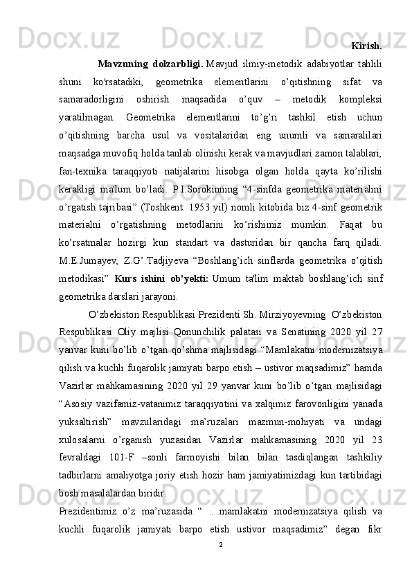                                                                                                                         Kirish.
         Mavzuning   dolzarbligi.   Mavjud   ilmiy-metodik   adabiyotlar   tahlili
shuni   ko'rsatadiki,   geometrika   elementlarini   o’qitishning   sifat   va
samaradorligini   oshirish   maqsadida   o’quv   –   metodik   kompleksi
yaratilmagan.   Geometrika   elementlarini   to’g’ri   tashkil   etish   uchun
o’qitishning   barcha   usul   va   vositalaridan   eng   unumli   va   samaralilari
maqsadga muvofiq holda tanlab olinishi kerak va mavjudlari zamon talablari,
fan-texnika   taraqqiyoti   natijalarini   hisobga   olgan   holda   qayta   ko’rilishi
kerakligi   ma'lum   bo’ladi.   P.I.Sorokinning   “4-sinfda   geometrika   materialini
o’rgatish tajribasi” (Toshkent: 1953 yil) nomli kitobida biz 4-sinf geometrik
materialni   o’rgatishning   metodlarini   ko’rishimiz   mumkin.   Faqat   bu
ko’rsatmalar   hozirgi   kun   standart   va   dasturidan   bir   qancha   farq   qiladi.
M.E.Jumayev,   Z.G’.Tadjiyeva   “Boshlang’ich   sinflarda   geometrika   o’qitish
metodikasi”   Kurs   ishini   ob'yekti:   Umum   ta'lim   maktab   boshlang’ich   sinf
geometrika darslari jarayoni.
           O’zbekiston Respublikasi Prezidenti Sh. Mirziyoyevning  O’zbekiston
Respublikasi   Oliy   majlisi   Qonunchilik   palatasi   va   Senatining   2020   yil   27
yanvar  kuni  bo’lib  o’tgan  qo’shma  majlisidagi  “Mamlakatni  modernizatsiya
qilish va kuchli fuqarolik jamiyati barpo etish – ustivor maqsadimiz” hamda
Vazirlar   mahkamasining   2020   yil   29   yanvar   kuni   bo’lib   o’tgan   majlisidagi
“Asosiy   vazifamiz-vatanimiz   taraqqiyotini   va   xalqimiz   farovonligini   yanada
yuksaltirish”   mavzularidagi   ma’ruzalari   mazmun-mohiyati   va   undagi
xulosalarni   o’rganish   yuzasidan   Vazirlar   mahkamasining   2020   yil   23
fevraldagi   101-F   –sonli   farmoyishi   bilan   bilan   tasdiqlangan   tashkiliy
tadbirlarni   amaliyotga   joriy   etish   hozir   ham   jamiyatimizdagi   kun   tartibidagi
bosh masalalardan biridir.
Prezidentimiz   o’z   ma’ruzasida   “   ....mamlakatni   modernizatsiya   qilish   va
kuchli   fuq а rolik   jamiyati   barpo   etish   ustivor   maqsadimiz”   degan   fikr
2 