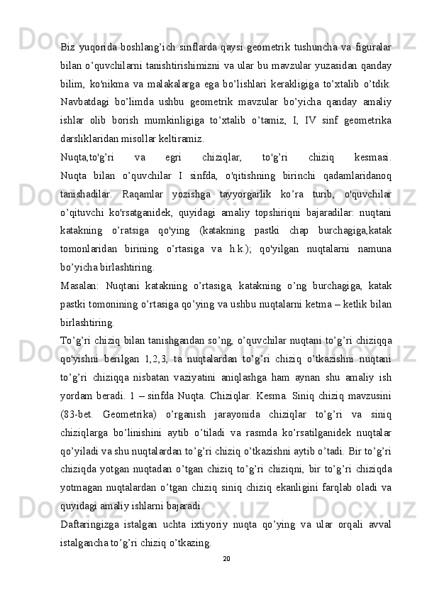 Biz   yuqorida   boshlang’ich   sinflarda   qaysi   geometrik   tushuncha   va   figuralar
bilan o’quvchilarni tanishtirishimizni va ular bu mavzular yuzasidan qanday
bilim,   ko'nikma   va   malakalarga   ega   bo’lishlari   kerakligiga   to’xtalib   o’tdik.
Navbatdagi   bo’limda   ushbu   geometrik   mavzular   bo’yicha   qanday   amaliy
ishlar   olib   borish   mumkinligiga   to’xtalib   o’tamiz,   I,   IV   sinf   geometrika
darsliklaridan misollar keltiramiz.
Nuqta,to'g’ri   va   egri   chiziqlar,   to'g’ri   chiziq   kesmasi.
Nuqta   bilan   o’quvchilar   I   sinfda,   o'qitishning   birinchi   qadamlaridanoq
tanishadilar.   Raqamlar   yozishga   tayyorgarlik   ko’ra   turib,   o'quvchilar
o’qituvchi   ko'rsatganidek,   quyidagi   amaliy   topshiriqni   bajaradilar:   nuqtani
katakning   o’ratsiga   qo'ying   (katakning   pastki   chap   burchagiga,katak
tomonlaridan   birining   o’rtasiga   va   h.k.);   qo'yilgan   nuqtalarni   namuna
bo’yicha birlashtiring.
Masalan:   Nuqtani   katakning   o’rtasiga,   katakning   o’ng   burchagiga,   katak
pastki tomonining o’rtasiga qo’ying va ushbu nuqtalarni ketma – ketlik bilan
birlashtiring.
To’g’ri chiziq bilan tanishgandan so’ng, o’quvchilar nuqtani to’g’ri chiziqqa
qo'yishni   berilgan   1,2,3,   ta   nuqtalardan   to’g’ri   chiziq   o’tkazishni   nuqtani
to’g’ri   chiziqqa   nisbatan   vaziyatini   aniqlashga   ham   aynan   shu   amaliy   ish
yordam  beradi.  1   –  sinfda  Nuqta.   Chiziqlar.   Kesma.  Siniq   chiziq   mavzusini
(83-bet.   Geometrika)   o’rganish   jarayonida   chiziqlar   to’g’ri   va   siniq
chiziqlarga   bo’linishini   aytib   o’tiladi   va   rasmda   ko’rsatilganidek   nuqtalar
qo’yiladi va shu nuqtalardan to’g’ri chiziq o’tkazishni aytib o’tadi. Bir to’g’ri
chiziqda   yotgan   nuqtadan   o’tgan   chiziq   to’g’ri   chiziqni,   bir   to’g’ri   chiziqda
yotmagan   nuqtalardan   o’tgan   chiziq   siniq   chiziq   ekanligini   farqlab   oladi   va
quyidagi amaliy ishlarni bajaradi.
Daftaringizga   istalgan   uchta   ixtiyoriy   nuqta   qo’ying   va   ular   orqali   avval
istalgancha to’g’ri chiziq o’tkazing.
20 