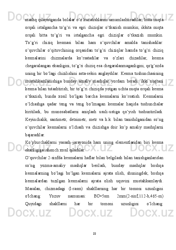 mashq qilayotganda bolalar o’z kuzatishlarini umumlashtiradilar, bitta nuqta
orqali   istalgancha   to’g’ri   va   egri   chiziqlar   o’tkazish   mumkin;   ikkita   nuqta
orqali   bitta   to’g’ri   va   istalgancha   egri   chiziqlar   o’tkazish   mumkin.
To’g’ri   chiziq   kesmasi   bilan   ham   o’quvchilar   amalda   tanishadilar:
o’quvchilar   o’qituvchining   orqasidan   to’g’ri   chiziqlar   hamda   to’g’ri   chiziq
kesmalarini   chizmalarda   ko’rsatadilar   va   o’zlari   chizadilar,   kesma
chegaralangan ekanligini, to’g’ri chiziq esa chegaralanmaganligini, qo'g’ozda
uning   bir  bo’lagi  chizilishini  asta-sekin   anglaydilar.  Kesma  tushunchasining
mustahkamlanishiga   bunday   amaliy   mashqlar   yordam   beradi:   ikki   nuqtani
kesma bilan tutashtirish; bir to’g’ri chiziqda yotgan uchta nuqta orqali kesma
o’tkazish,   bunda   xosil   bo’lgan   barcha   kesmalarni   ko’rsatish.   Kesmalarni
o’lchashga   qadar   teng   va   teng   bo’lmagan   kesmalar   haqida   tushunchalar
kiritiladi,   bu   munosabatlarni   aniqlash   usuli-ustiga   qo’yish   tushuntiriladi.
Keyinchalik,   santimetr,   detsimetr,   metr   va   h.k.   bilan   tanishilganidan   so’ng
o’quvchilar   kesmalarni   o’lchash   va   chizishga   doir   ko’p   amaliy   mashqlarni
bajaradilar.
Ko’pburchaklarni   yasash   jarayonida   ham   uning   elementlaridan   biri   kesma
ekanligiga ishonch xosil qiladilar.
O’quvchilar 2-sinfda kesmalarni haflar bilan belgilash bilan tanishganlaridan
so’ng   yozma-amaliy   mashqlar   beriladi,   bunday   mashqlar   boshqa
kesmalarning   bo’lagi   bo’lgan   kesmalarni   ajrata   olish,   shuningdek,   boshqa
kesmalardan   tuzilgan   kesmalarni   ajrata   olish   uquvini   mustahkamlaydi.
Masalan,   chizmadagi   (l-rasm)   shakllarning   har   bir   tomoni   uzunligini
o'lchang:   Yozuv   namunasi:   BC=5sm   2mm(2-sinf,112-b,465-m)
Quyidagi   shakllarni   har   bir   tomoni   uzunligini   o’lchang:
22 