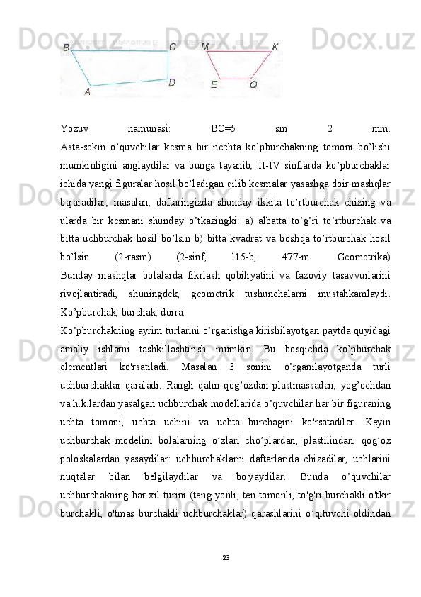 Yozuv   namunasi:   BC=5   sm   2   mm.
Asta-sekin   o’quvchilar   kesma   bir   nechta   ko’pburchakning   tomoni   bo’lishi
mumkinligini   anglaydilar   va   bunga   tayanib,   II-IV   sinflarda   ko’pburchaklar
ichida yangi figuralar hosil bo’ladigan qilib kesmalar yasashga doir mashqlar
bajaradilar;   masalan,   daftaringizda   shunday   ikkita   to’rtburchak   chizing   va
ularda   bir   kesmani   shunday   o’tkazingki:   a)   albatta   to’g’ri   to’rtburchak   va
bitta   uchburchak   hosil   bo’lsin   b)   bitta   kvadrat   va   boshqa   to’rtburchak   hosil
bo’lsin   (2-rasm)   (2-sinf,   l15-b,   477-m.   Geometrika)
Bunday   mashqlar   bolalarda   fikrlash   qobiliyatini   va   fazoviy   tasavvurlarini
rivojlantiradi,   shuningdek,   geometrik   tushunchalarni   mustahkamlaydi.
Ko’pburchak, burchak, doira.
Ko’pburchakning ayrim turlarini o’rganishga kirishilayotgan paytda quyidagi
amaliy   ishlarni   tashkillashtirish   mumkin.   Bu   bosqichda   ko’pburchak
elementlari   ko'rsatiladi.   Masalan   3   sonini   o’rganilayotganda   turli
uchburchaklar   qaraladi.   Rangli   qalin   qog’ozdan   plastmassadan,   yog’ochdan
va h.k.lardan yasalgan uchburchak modellarida o’quvchilar har bir figuraning
uchta   tomoni,   uchta   uchini   va   uchta   burchagini   ko'rsatadilar.   Keyin
uchburchak   modelini   bolalarning   o’zlari   cho’plardan,   plastilindan,   qog’oz
poloskalardan   yasaydilar:   uchburchaklarni   daftarlarida   chizadilar,   uchlarini
nuqtalar   bilan   belgilaydilar   va   bo'yaydilar.   Bunda   o’quvchilar
uchburchakning har xil turini (teng yonli, ten tomonli, to'g'ri burchakli o'tkir
burchakli,   o'tmas   burchakli   uchburchaklar)   qarashlarini   o’qituvchi   oldindan
23 