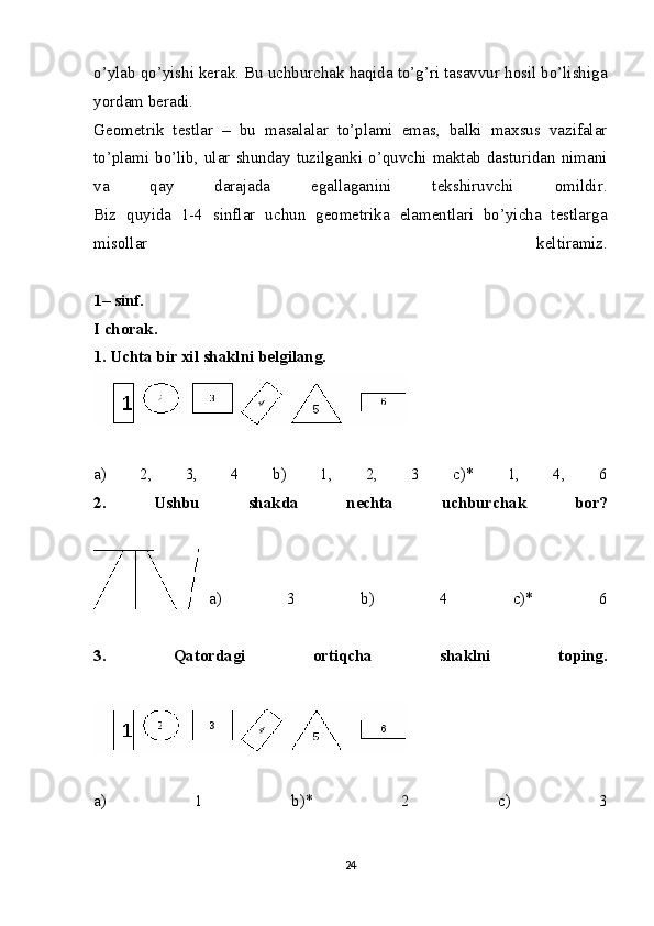 o’ylab qo’yishi kerak. Bu uchburchak haqida to’g’ri tasavvur hosil bo’lishiga
yordam beradi. 
Geometrik   testlar   –   bu   masalalar   to’plami   emas,   balki   maxsus   vazifalar
to’plami  bo’lib,  ular  shunday  tuzilganki  o’quvchi  maktab  dasturidan  nimani
va   qay   darajada   egallaganini   tekshiruvchi   omildir.
Biz   quyida   1-4   sinflar   uchun   geometrika   elamentlari   bo’yicha   testlarga
misollar   keltiramiz.
1– sinf.
I chorak.
1. Uchta bir xil shaklni belgilang.
a)   2,   3,   4   b)   1,   2,   3   c)*   1,   4,   6
2.   Ushbu   shakda   nechta   uchburchak   bor?
a)   3   b)   4   c)*   6
3.   Qatordagi   ortiqcha   shaklni   toping.
a)   1   b)*   2   c)   3
24