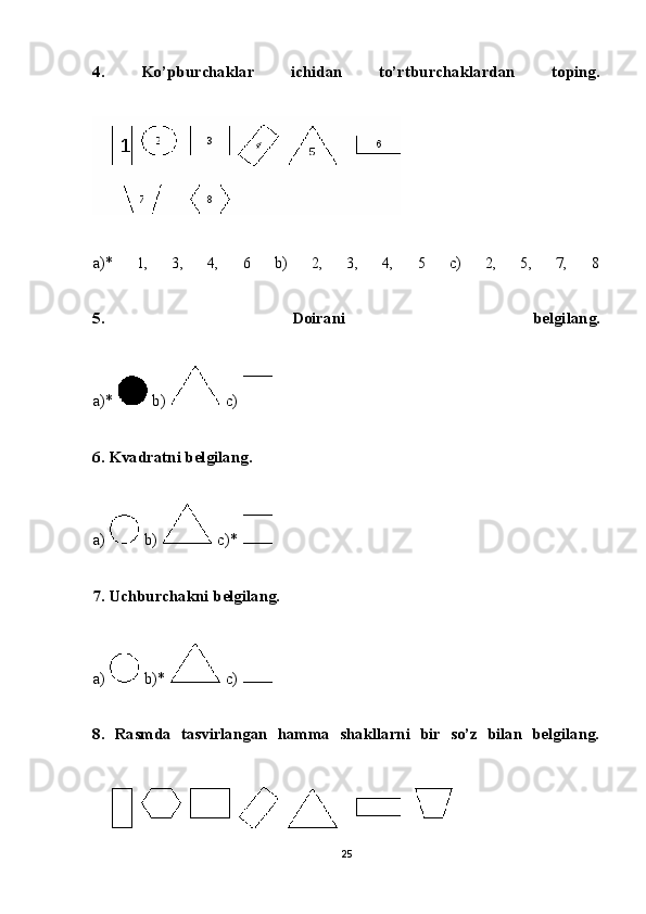 4.   Ko’pburchaklar   ichidan   to’rtburchaklardan   toping.
a)*   1,   3,   4,   6   b)   2,   3,   4,   5   c)   2,   5,   7,   8
5.   Doirani   belgilang.
a)*     b)     c)  
6. Kvadratni belgilang.
a)     b)     c)*  
7. Uchburchakni belgilang.
a)     b)*     c)  
8.   Rasmda   tasvirlangan   hamma   shakllarni   bir   so’z   bilan   belgilang.
25