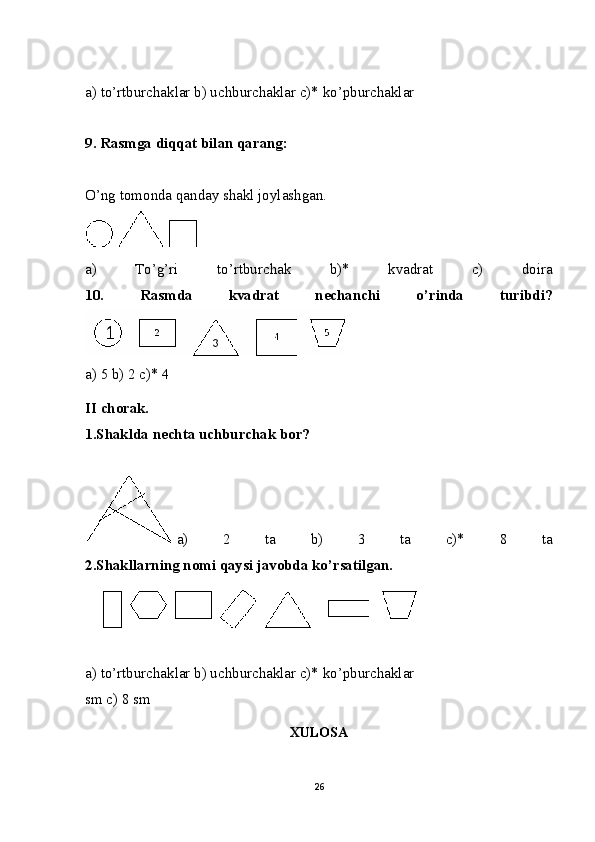 a) to’rtburchaklar b) uchburchaklar c)* ko’pburchaklar
9. Rasmga diqqat bilan qarang:
O’ng tomonda qanday shakl joylashgan.
   
a)   To’g’ri   to’rtburchak   b)*   kvadrat   c)   doira
10.   Rasmda   kvadrat   nechanchi   o’rinda   turibdi?
a) 5 b) 2 c)* 4
II chorak.
1.Shaklda nechta uchburchak bor?
  a)   2   ta   b)   3   ta   c)*   8   ta
2.Shakllarning nomi qaysi javobda ko’rsatilgan.
a) to’rtburchaklar b) uchburchaklar c)* ko’pburchaklar
sm c) 8 sm
XULOSA
26 