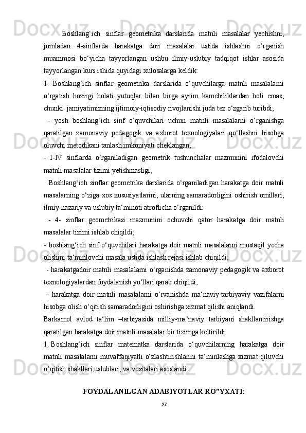 Boshlang‘ich   sinflar   geometrika   darslarida   matnli   masalalar   yechishni,
jumladan   4-sinflarda   harakatga   doir   masalalar   ustida   ishlashni   o‘rganish
muammosi   bo‘yicha   tayyorlangan   ushbu   ilmiy-uslubiy   tadqiqot   ishlar   asosida
tayyorlangan kurs ishida quyidagi xulosalarga keldik: 
1.   Boshlang‘ich   sinflar   geometrika   darslarida   o‘quvchilarga   matnli   masalalarni
o‘rgatish   hozirgi   holati   yutuqlar   bilan   birga   ayrim   kamchiliklardan   holi   emas,
chunki  jamiyatimizning ijtimoiy-iqtisodiy rivojlanishi juda tez o‘zgarib turibdi;
  -   yosh   boshlang‘ich   sinf   o‘quvchilari   uchun   matnli   masalalarni   o‘rganishga
qaratilgan   zamonaviy   pedagogik   va   axborot   texnologiyalari   qo‘llashni   hisobga
oluvchi metodikani tanlash imkoniyati cheklangan; 
-   I-IV   sinflarda   o‘rganiladigan   geometrik   tushunchalar   mazmunini   ifodalovchi
matnli masalalar tizimi yetishmasligi;
    Boshlang‘ich  sinflar  geometrika darslarida  o‘rganiladigan  harakatga  doir   matnli
masalarning o‘ziga xos xususiyatlarini, ularning samaradorligini oshirish omillari,
ilmiy-nazariy va uslubiy ta‘minoti atroflicha o‘rganildi:
  -   4-   sinflar   geometrikasi   mazmunini   ochuvchi   qator   harakatga   doir   matnli
masalalar tizimi ishlab chiqildi; 
- boshlang‘ich sinf o‘quvchilari harakatga doir matnli  masalalarni  mustaqil  yecha
olishini ta‘minlovchi masala ustida ishlash rejasi ishlab chiqildi;
  - harakatgadoir  matnli  masalalarni  o‘rganishda zamonaviy pedagogik va axborot
texnologiyalardan foydalanish yo‘llari qarab chiqildi;
  -   harakatga   doir   matnli   masalalarni   o‘rvanishda   ma‘naviy-tarbiyaviy   vazifalarni
hisobga olish o‘qitish samaradorligini oshirishga xizmat qilishi aniqlandi.
Barkamol   avlod   ta‘lim   –tarbiyasida   milliy-ma‘naviy   tarbiyani   shakllantirishga
qaratilgan harakatga doir matnli masalalar bir tizimga keltirildi.
1. Boshlang‘ich   sinflar   matematka   darslarida   o‘quvchilarning   harakatga   doir
matnli  masalalarni  muvaffaqiyatli   o‘zlashtirishlarini   ta‘minlashga   xizmat  qiluvchi
o‘qitish shakllari,uslublari, va vositalari asoslandi.
 
FOYDALANILGAN ADABIYOTLAR RO”YXATI:
27
