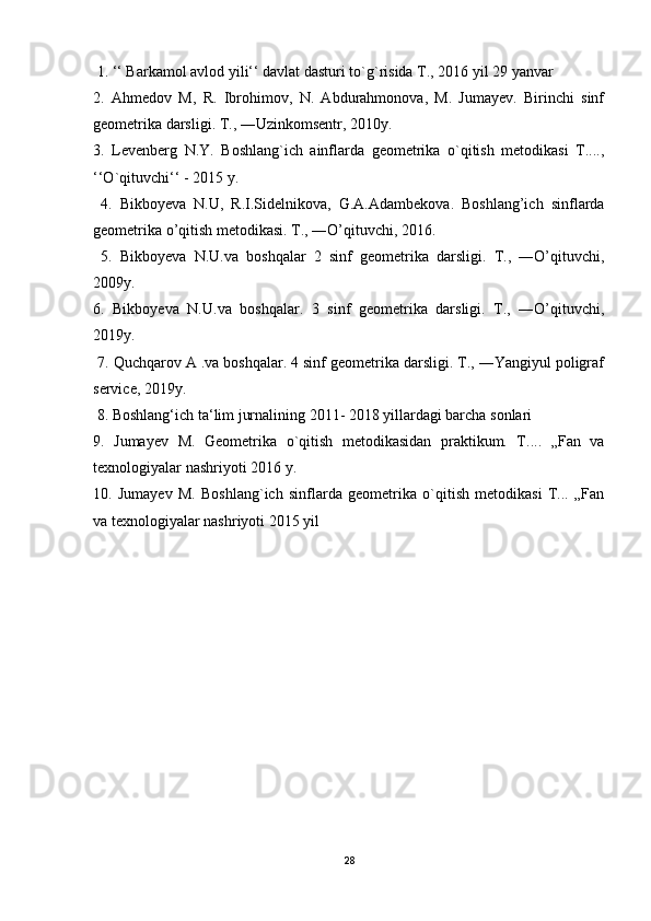 1. ‘‘ Barkamol avlod yili‘‘ davlat dasturi to`g`risida T., 2016 yil 29 yanvar 
2.   Ahmedov   M,   R.   Ibrohimov,   N.   Abdurahmonova,   M.   Jumayev.   Birinchi   sinf
geometrika darsligi. T., ―Uzinkomsentr, 2010y. 
3.   Levenberg   N.Y.   Boshlang`ich   ainflarda   geometrika   o`qitish   metodikasi   T....,
‘‘O`qituvchi‘‘ - 2015 y.
  4.   Bikboyeva   N.U,   R.I.Sidelnikova,   G.A.Adambekova.   Boshlang’ich   sinflarda
geometrika o’qitish metodikasi. T., ―O’qituvchi, 2016.
  5.   Bikboyeva   N.U.va   boshqalar   2   sinf   geometrika   darsligi.   T.,   ―O’qituvchi,
2009y. 
6.   Bikboyeva   N.U.va   boshqalar.   3   sinf   geometrika   darsligi.   T.,   ―O’qituvchi,
2019y.
 7. Quchqarov A .va boshqalar. 4 sinf geometrika darsligi. T., ―Yangiyul poligraf
service, 2019y.
 8. Boshlang‘ich ta‘lim jurnalining 2011- 2018 yillardagi barcha sonlari 
9.   Jumayev   M.   Geometrika   o`qitish   metodikasidan   praktikum.   T....   „Fan   va
texnologiyalar nashriyoti 2016 y. 
10.   Jumayev   M.   Boshlang`ich   sinflarda   geometrika   o`qitish   metodikasi   T...   „Fan
va texnologiyalar nashriyoti 2015 yil
28