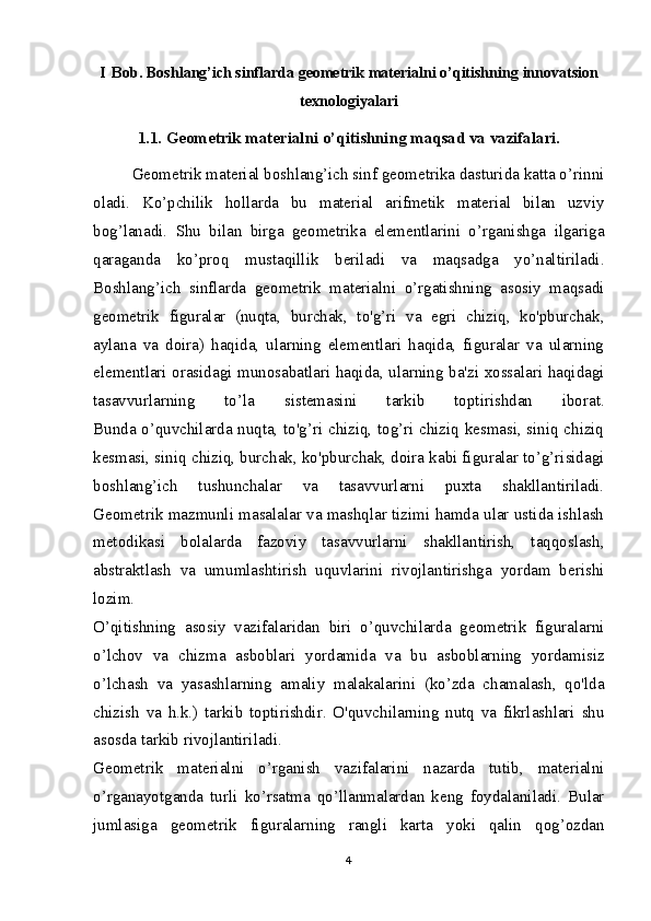 I Bob.  Boshlang’ich sinflarda geometrik materialni o’qitishning  innovatsion
texnologiyalari  
1.1. Geometrik materialni o’qitishning maqsad va vazifalari.
Geometrik material boshlang’ich sinf geometrika dasturida katta o’rinni
oladi.   Ko’pchilik   hollarda   bu   material   arifmetik   material   bilan   uzviy
bog’lanadi.   Shu   bilan   birga   geometrika   elementlarini   o’rganishga   ilgariga
qaraganda   ko’proq   mustaqillik   beriladi   va   maqsadga   yo’naltiriladi.
Boshlang’ich   sinflarda   geometrik   materialni   o’rgatishning   asosiy   maqsadi
geometrik   figuralar   (nuqta,   burchak,   to'g’ri   va   egri   chiziq,   ko'pburchak,
aylana   va   doira)   haqida,   ularning   elementlari   haqida,   figuralar   va   ularning
elementlari orasidagi munosabatlari haqida, ularning ba'zi xossalari haqidagi
tasavvurlarning   to’la   sistemasini   tarkib   toptirishdan   iborat.
Bunda o’quvchilarda nuqta, to'g’ri chiziq, tog’ri chiziq kesmasi, siniq chiziq
kesmasi, siniq chiziq, burchak, ko'pburchak, doira kabi figuralar to’g’risidagi
boshlang’ich   tushunchalar   va   tasavvurlarni   puxta   shakllantiriladi.
Geometrik mazmunli masalalar va mashqlar tizimi hamda ular ustida ishlash
metodikasi   bolalarda   fazoviy   tasavvurlarni   shakllantirish,   taqqoslash,
abstraktlash   va   umumlashtirish   uquvlarini   rivojlantirishga   yordam   berishi
lozim.
O’qitishning   asosiy   vazifalaridan   biri   o’quvchilarda   geometrik   figuralarni
o’lchov   va   chizma   asboblari   yordamida   va   bu   asboblarning   yordamisiz
o’lchash   va   yasashlarning   amaliy   malakalarini   (ko’zda   chamalash,   qo'lda
chizish   va   h.k.)   tarkib   toptirishdir.   O'quvchilarning   nutq   va   fikrlashlari   shu
asosda tarkib rivojlantiriladi.
Geometrik   materialni   o’rganish   vazifalarini   nazarda   tutib,   materialni
o’rganayotganda   turli   ko’rsatma   qo’llanmalardan   keng   foydalaniladi.   Bular
jumlasiga   geometrik   figuralarning   rangli   karta   yoki   qalin   qog’ozdan
4 