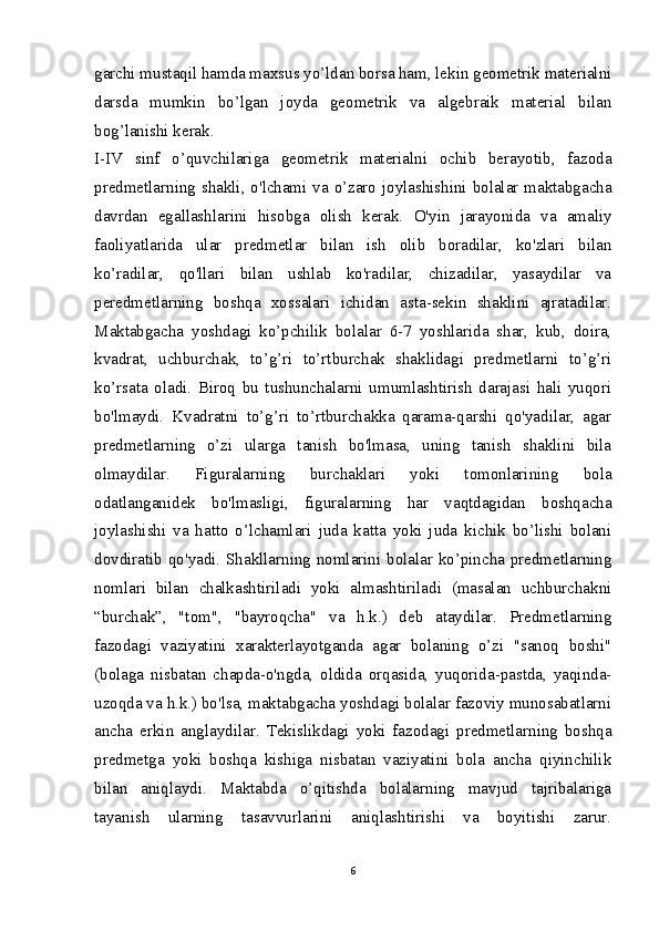 garchi mustaqil hamda maxsus yo’ldan borsa ham, lekin geometrik materialni
darsda   mumkin   bo’lgan   joyda   geometrik   va   algebraik   material   bilan
bog’lanishi kerak.
I-IV   sinf   o’quvchilariga   geometrik   materialni   ochib   berayotib,   fazoda
predmetlarning shakli, o'lchami va o’zaro joylashishini bolalar maktabgacha
davrdan   egallashlarini   hisobga   olish   kerak.   O'yin   jarayonida   va   amaliy
faoliyatlarida   ular   predmetlar   bilan   ish   olib   boradilar,   ko'zlari   bilan
ko’radilar,   qo'llari   bilan   ushlab   ko'radilar,   chizadilar,   yasaydilar   va
peredmetlarning   boshqa   xossalari   ichidan   asta-sekin   shaklini   ajratadilar.
Maktabgacha   yoshdagi   ko’pchilik   bolalar   6-7   yoshlarida   shar,   kub,   doira,
kvadrat,   uchburchak,   to’g’ri   to’rtburchak   shaklidagi   predmetlarni   to’g’ri
ko’rsata   oladi.   Biroq   bu   tushunchalarni   umumlashtirish   darajasi   hali   yuqori
bo'lmaydi.   Kvadratni   to’g’ri   to’rtburchakka   qarama-qarshi   qo'yadilar,   agar
predmetlarning   o’zi   ularga   tanish   bo'lmasa,   uning   tanish   shaklini   bila
olmaydilar.   Figuralarning   burchaklari   yoki   tomonlarining   bola
odatlanganidek   bo'lmasligi,   figuralarning   har   vaqtdagidan   boshqacha
joylashishi   va   hatto   o’lchamlari   juda   katta   yoki   juda   kichik   bo’lishi   bolani
dovdiratib qo'yadi. Shakllarning nomlarini bolalar ko’pincha predmetlarning
nomlari   bilan   chalkashtiriladi   yoki   almashtiriladi   (masalan   uchburchakni
“burchak”,   "tom",   "bayroqcha"   va   h.k.)   deb   ataydilar.   Predmetlarning
fazodagi   vaziyatini   xarakterlayotganda   agar   bolaning   o’zi   "sanoq   boshi"
(bolaga   nisbatan   chapda-o'ngda,   oldida   orqasida,   yuqorida-pastda,   yaqinda-
uzoqda va h.k.) bo'lsa, maktabgacha yoshdagi bolalar fazoviy munosabatlarni
ancha   erkin   anglaydilar.   Tekislikdagi   yoki   fazodagi   predmetlarning   boshqa
predmetga   yoki   boshqa   kishiga   nisbatan   vaziyatini   bola   ancha   qiyinchilik
bilan   aniqlaydi.   Maktabda   o’qitishda   bolalarning   mavjud   tajribalariga
tayanish   ularning   tasavvurlarini   aniqlashtirishi   va   boyitishi   zarur.
6 