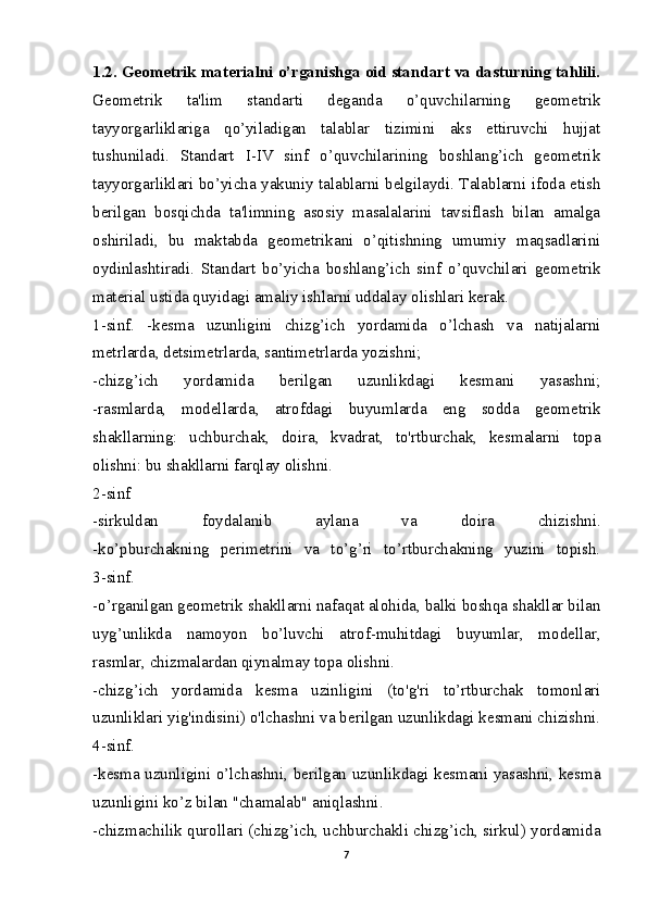 1.2. Geometrik materialni o’rganishga oid standart va dasturning tahlili.
Geometrik   ta'lim   standarti   deganda   o’quvchilarning   geometrik
tayyorgarliklariga   qo’yiladigan   talablar   tizimini   aks   ettiruvchi   hujjat
tushuniladi.   Standart   I-IV   sinf   o’quvchilarining   boshlang’ich   geometrik
tayyorgarliklari bo’yicha yakuniy talablarni belgilaydi. Talablarni ifoda etish
berilgan   bosqichda   ta'limning   asosiy   masalalarini   tavsiflash   bilan   amalga
oshiriladi,   bu   maktabda   geometrikani   o’qitishning   umumiy   maqsadlarini
oydinlashtiradi.   Standart   bo’yicha   boshlang’ich   sinf   o’quvchilari   geometrik
material ustida quyidagi amaliy ishlarni uddalay olishlari kerak.
1-sinf.   -kesma   uzunligini   chizg’ich   yordamida   o’lchash   va   natijalarni
metrlarda, detsimetrlarda, santimetrlarda yozishni;
-chizg’ich   yordamida   berilgan   uzunlikdagi   kesmani   yasashni;
-rasmlarda,   modellarda,   atrofdagi   buyumlarda   eng   sodda   geometrik
shakllarning:   uchburchak,   doira,   kvadrat,   to'rtburchak,   kesmalarni   topa
olishni: bu shakllarni farqlay olishni.
2-sinf
-sirkuldan   foydalanib   aylana   va   doira   chizishni.
-ko’pburchakning   perimetrini   va   to’g’ri   to’rtburchakning   yuzini   topish.
3-sinf.
-o’rganilgan geometrik shakllarni nafaqat alohida, balki boshqa shakllar bilan
uyg’unlikda   namoyon   bo’luvchi   atrof-muhitdagi   buyumlar,   modellar,
rasmlar, chizmalardan qiynalmay topa olishni.
-chizg’ich   yordamida   kesma   uzinligini   (to'g'ri   to’rtburchak   tomonlari
uzunliklari yig'indisini) o'lchashni va berilgan uzunlikdagi kesmani chizishni.
4-sinf.
-kesma uzunligini o’lchashni, berilgan uzunlikdagi kesmani yasashni, kesma
uzunligini ko’z bilan "chamalab" aniqlashni.
-chizmachilik qurollari (chizg’ich, uchburchakli chizg’ich, sirkul) yordamida
7 