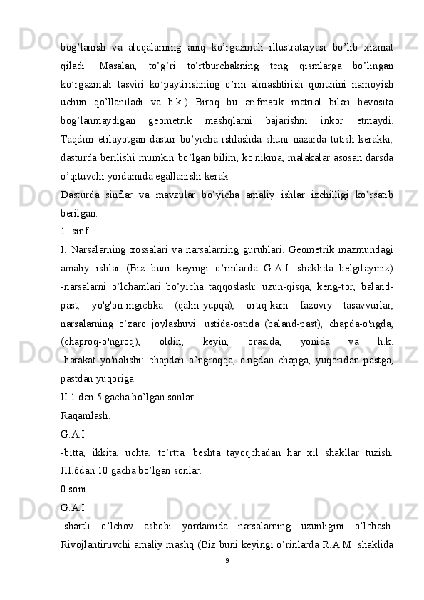 bog’lanish   va   aloqalarning   aniq   ko’rgazmali   illustratsiyasi   bo’lib   xizmat
qiladi.   Masalan,   to’g’ri   to’rtburchakning   teng   qismlarga   bo’lingan
ko’rgazmali   tasviri   ko’paytirishning   o’rin   almashtirish   qonunini   namoyish
uchun   qo’llaniladi   va   h.k.)   Biroq   bu   arifmetik   matrial   bilan   bevosita
bog’lanmaydigan   geometrik   mashqlarni   bajarishni   inkor   etmaydi.
Taqdim   etilayotgan   dastur   bo’yicha   ishlashda   shuni   nazarda   tutish   kerakki,
dasturda berilishi mumkin bo’lgan bilim, ko'nikma, malakalar asosan darsda
o’qituvchi yordamida egallanishi kerak.
Dasturda   sinflar   va   mavzular   bo’yicha   amaliy   ishlar   izchilligi   ko’rsatib
berilgan.
1 -sinf.
I.   Narsalarning   xossalari   va   narsalarning   guruhlari.   Geometrik   mazmundagi
amaliy   ishlar   (Biz   buni   keyingi   o’rinlarda   G.A.I.   shaklida   belgilaymiz)
-narsalarni   o’lchamlari   bo’yicha   taqqoslash:   uzun-qisqa,   keng-tor,   baland-
past,   yo'g'on-ingichka   (qalin-yupqa),   ortiq-kam   fazoviy   tasavvurlar,
narsalarning   o’zaro   joylashuvi:   ustida-ostida   (baland-past),   chapda-o'ngda,
(chaproq-o'ngroq),   oldin,   keyin,   orasida,   yonida   va   h.k.
-harakat   yo'nalishi:   chapdan   o’ngroqqa,   o'ngdan   chapga,   yuqoridan   pastga,
pastdan yuqoriga.
II.1 dan 5 gacha bo’lgan sonlar.
Raqamlash.
G.A.I.
-bitta,   ikkita,   uchta,   to’rtta,   beshta   tayoqchadan   har   xil   shakllar   tuzish.
III.6dan 10 gacha bo’lgan sonlar.
0 soni.
G.A.I.
-shartli   o’lchov   asbobi   yordamida   narsalarning   uzunligini   o’lchash.
Rivojlantiruvchi amaliy mashq (Biz buni keyingi o’rinlarda R.A.M. shaklida
9 