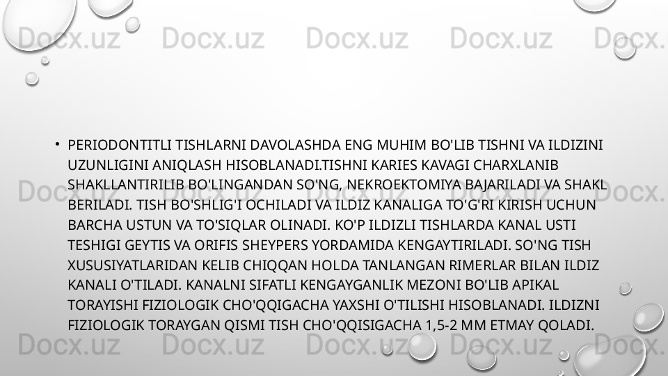 •
PERIODONTITLI TISHLARNI DAVOLASHDA ENG MUHIM BO'LIB TISHNI VA ILDIZINI 
UZUNLIGINI ANIQLASH HISOBLANADI.TISHNI KARIES KAVAGI CHARXLANIB 
SHAKLLANTIRILIB BO'LINGANDAN SO'NG, NEKROEKTOMIYA BAJARILADI VA SHAKL 
BERILADI. TISH BO'SHLIG'I OCHILADI VA ILDIZ KANALIGA TO'G'RI KIRISH UCHUN 
BARCHA USTUN VA TO'SIQLAR OLINADI. KO'P ILDIZLI TISHLARDA KANAL USTI 
TESHIGI GEYTIS VA ORIFIS SHEYPERS YORDAMIDA KENGAYTIRILADI. SO'NG TISH 
XUSUSIYATLARIDAN KELIB CHIQQAN HOLDA TANLANGAN RIMERLAR BILAN ILDIZ 
KANALI O'TILADI. KANALNI SIFATLI KENGAYGANLIK MEZONI BO'LIB APIKAL 
TORAYISHI FIZIOLOGIK CHO'QQIGACHA YAXSHI O'TILISHI HISOBLANADI. ILDIZNI 
FIZIOLOGIK TORAYGAN QISMI TISH CHO'QQISIGACHA 1,5-2 MM ETMAY QOLADI.