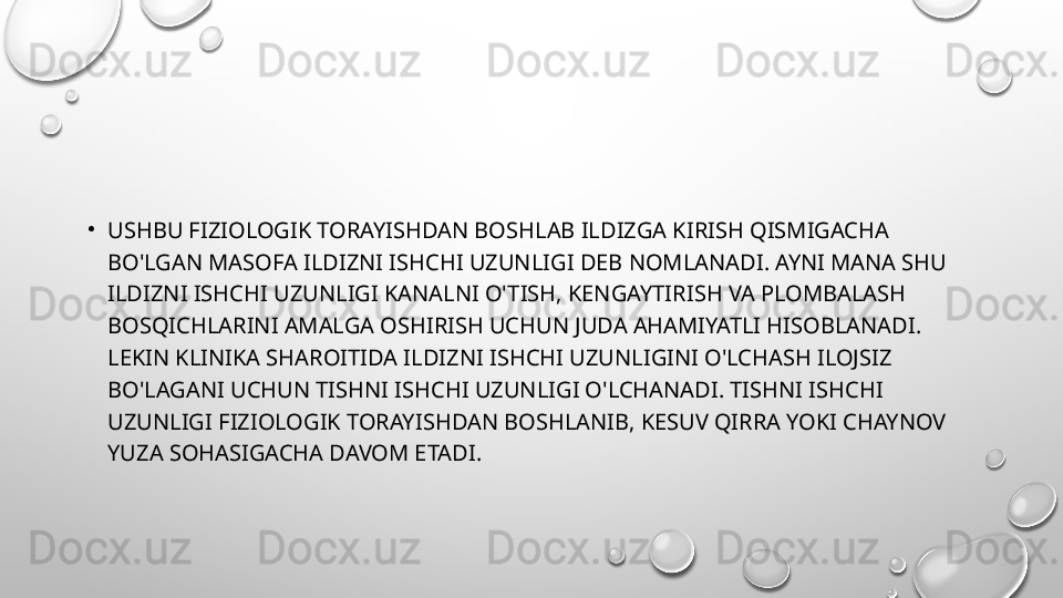 •
USHBU FIZIOLOGIK TORAYISHDAN BOSHLAB ILDIZGA KIRISH QISMIGACHA 
BO'LGAN MASOFA ILDIZNI ISHCHI UZUNLIGI DEB NOMLANADI. AYNI MANA SHU 
ILDIZNI ISHCHI UZUNLIGI KANALNI O'TISH, KENGAYTIRISH VA PLOMBALASH 
BOSQICHLARINI AMALGA OSHIRISH UCHUN JUDA AHAMIYATLI HISOBLANADI. 
LEKIN KLINIKA SHAROITIDA ILDIZNI ISHCHI UZUNLIGINI O'LCHASH ILOJSIZ 
BO'LAGANI UCHUN TISHNI ISHCHI UZUNLIGI O'LCHANADI. TISHNI ISHCHI 
UZUNLIGI FIZIOLOGIK TORAYISHDAN BOSHLANIB, KESUV QIRRA YOKI CHAYNOV 
YUZA SOHASIGACHA DAVOM ETADI.