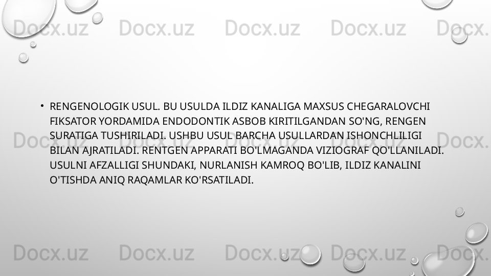 •
RENGENOLOGIK USUL. BU USULDA ILDIZ KANALIGA MAXSUS CHEGARALOVCHI 
FIKSATOR YORDAMIDA ENDODONTIK ASBOB KIRITILGANDAN SO'NG, RENGEN 
SURATIGA TUSHIRILADI. USHBU USUL BARCHA USULLARDAN ISHONCHLILIGI 
BILAN AJRATILADI. RENTGEN APPARATI BO'LMAGANDA VIZIOGRAF QO'LLANILADI. 
USULNI AFZALLIGI SHUNDAKI, NURLANISH KAMROQ BO'LIB, ILDIZ KANALINI 
O'TISHDA ANIQ RAQAMLAR KO'RSATILADI. 