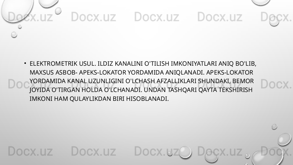 •
ELEKTROMETRIK USUL. ILDIZ KANALINI O'TILISH IMKONIYATLARI ANIQ BO'LIB, 
MAXSUS ASBOB- APEKS-LOKATOR YORDAMIDA ANIQLANADI. APEKS-LOKATOR 
YORDAMIDA KANAL UZUNLIGINI O'LCHASH AFZALLIKLARI SHUNDAKI, BEMOR 
JOYIDA O'TIRGAN HOLDA O'LCHANADI. UNDAN TASHQARI QAYTA TEKSHIRISH 
IMKONI HAM QULAYLIKDAN BIRI HISOBLANADI. 