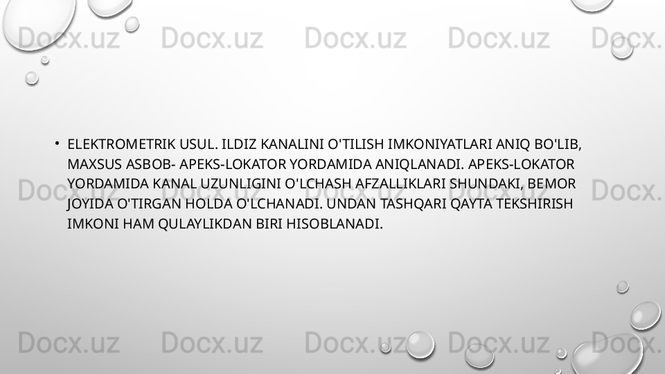 •
ELEKTROMETRIK USUL. ILDIZ KANALINI O'TILISH IMKONIYATLARI ANIQ BO'LIB, 
MAXSUS ASBOB- APEKS-LOKATOR YORDAMIDA ANIQLANADI. APEKS-LOKATOR 
YORDAMIDA KANAL UZUNLIGINI O'LCHASH AFZALLIKLARI SHUNDAKI, BEMOR 
JOYIDA O'TIRGAN HOLDA O'LCHANADI. UNDAN TASHQARI QAYTA TEKSHIRISH 
IMKONI HAM QULAYLIKDAN BIRI HISOBLANADI.