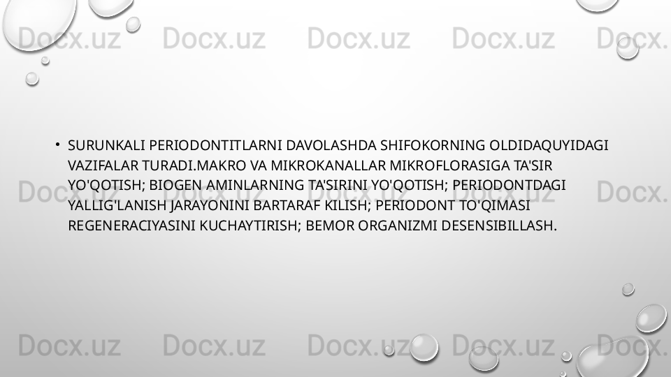 •
SURUNKALI PERIODONTITLARNI DAVOLASHDA SHIFOKORNING OLDIDAQUYIDAGI 
VAZIFALAR TURADI.MAKRO VA MIKROKANALLAR MIKROFLORASIGA TA'SIR 
YO'QOTISH; BIOGEN AMINLARNING TA'SIRINI YO'QOTISH; PERIODONTDAGI 
YALLIG'LANISH JARAYONINI BARTARAF KILISH; PERIODONT TO'QIMASI 
REGENERACIYASINI KUCHAYTIRISH; BEMOR ORGANIZMI DESENSIBILLASH. 