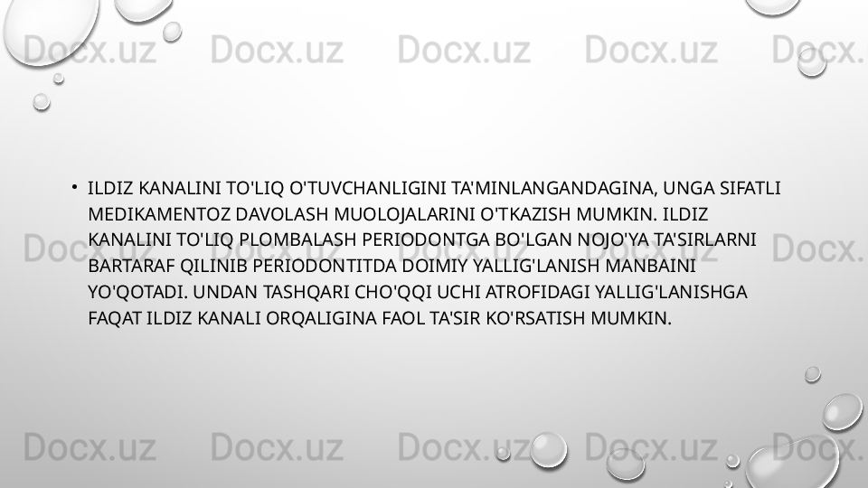 •
ILDIZ KANALINI TO'LIQ O'TUVCHANLIGINI TA'MINLANGANDAGINA, UNGA SIFATLI 
MEDIKAMENTOZ DAVOLASH MUOLOJALARINI O'TKAZISH MUMKIN. ILDIZ 
KANALINI TO'LIQ PLOMBALASH PERIODONTGA BO'LGAN NOJO'YA TA'SIRLARNI 
BARTARAF QILINIB PERIODONTITDA DOIMIY YALLIG'LANISH MANBAINI 
YO'QOTADI. UNDAN TASHQARI CHO'QQI UCHI ATROFIDAGI YALLIG'LANISHGA 
FAQAT ILDIZ KANALI ORQALIGINA FAOL TA'SIR KO'RSATISH MUMKIN. 