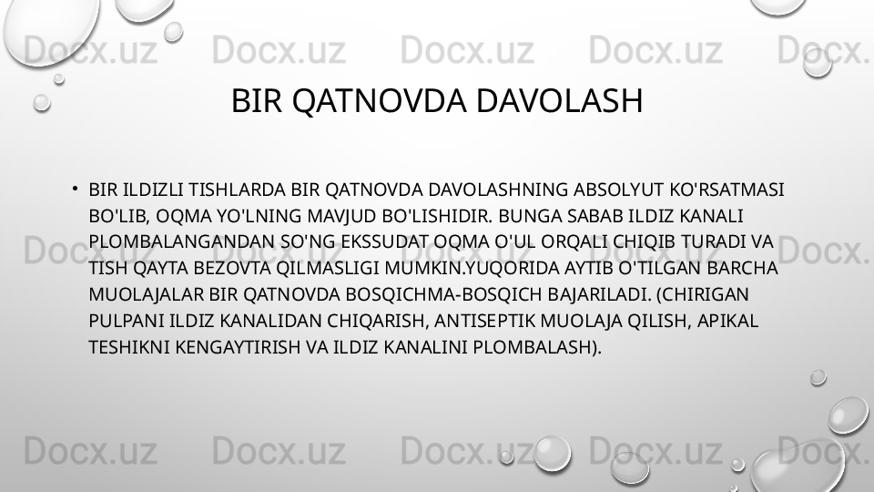 BIR QATNOVDA DAVOLASH
•
BIR ILDIZLI TISHLARDA BIR QATNOVDA DAVOLASHNING ABSOLYUT KO'RSATMASI 
BO'LIB, OQMA YO'LNING MAVJUD BO'LISHIDIR. BUNGA SABAB ILDIZ KANALI 
PLOMBALANGANDAN SO'NG EKSSUDAT OQMA O'UL ORQALI CHIQIB TURADI VA 
TISH QAYTA BEZOVTA QILMASLIGI MUMKIN.YUQORIDA AYTIB O'TILGAN BARCHA 
MUOLAJALAR BIR QATNOVDA BOSQICHMA-BOSQICH BAJARILADI. (CHIRIGAN 
PULPANI ILDIZ KANALIDAN CHIQARISH, ANTISEPTIK MUOLA JA QILISH, APIKAL 
TESHIKNI KENGAYTIRISH VA ILDIZ KANALINI PLOMBALASH). 