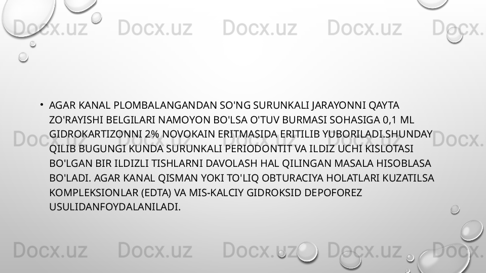 •
AGAR KANAL PLOMBALANGANDAN SO'NG SURUNKALI JARAYONNI QAYTA 
ZO'RAYISHI BELGILARI NAMOYON BO'LSA O'TUV BURMASI SOHASIGA 0,1 ML 
GIDROKARTIZONNI 2% NOVOKAIN ERITMASIDA ERITILIB YUBORILADI.SHUNDAY 
QILIB BUGUNGI KUNDA SURUNKALI PERIODONTIT VA ILDIZ UCHI KISLOTASI 
BO'LGAN BIR ILDIZLI TISHLARNI DAVOLASH HAL QILINGAN MASALA HISOBLASA 
BO'LADI. AGAR KANAL QISMAN YOKI TO'LIQ OBTURACIYA HOLATLARI KUZATILSA 
KOMPLEKSIONLAR (EDTA) VA MIS-KALCIY GIDROKSID DEPOFOREZ 
USULIDANFOYDALANILADI. 