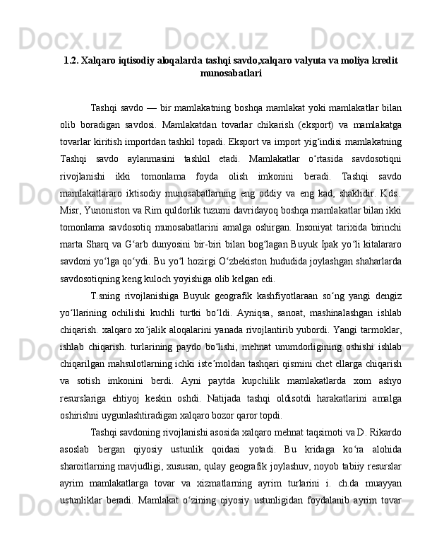 1.2. Xalqaro iqtisodiy aloqalarda tashqi savdo,xalqaro valyuta va moliya kredit
munosabatlari
Tashqi  savdo  — bir mamlakatning boshqa mamlakat yoki  mamlakatlar bilan
olib   boradigan   savdosi.   Mamlakatdan   tovarlar   chikarish   (eksport)   va   mamlakatga
tovarlar kiritish importdan tashkil topadi. Eksport va import yig indisi mamlakatningʻ
Tashqi   savdo   aylanmasini   tashkil   etadi.   Mamlakatlar   o rtasida   savdosotiqni
ʻ
rivojlanishi   ikki   tomonlama   foyda   olish   imkonini   beradi.   Tashqi   savdo
mamlakatlararo   iktisodiy   munosabatlarning   eng   oddiy   va   eng   kad,   shaklidir.   Kds..
Misr, Yunoniston va Rim quldorlik tuzumi davridayoq boshqa mamlakatlar bilan ikki
tomonlama   savdosotiq   munosabatlarini   amalga   oshirgan.   Insoniyat   tarixida   birinchi
marta Sharq va G arb dunyosini  bir-biri bilan bog lagan Buyuk Ipak yo li kitalararo	
ʻ ʻ ʻ
savdoni yo lga qo ydi. Bu yo l hozirgi O zbekiston hududida joylashgan shaharlarda	
ʻ ʻ ʻ ʻ
savdosotiqning keng kuloch yoyishiga olib kelgan edi.
T.sning   rivojlanishiga   Buyuk   geografik   kashfiyotlaraan   so ng   yangi   dengiz	
ʻ
yo llarining   ochilishi   kuchli   turtki   bo ldi.   Ayniqsa,   sanoat,   mashinalashgan   ishlab	
ʻ ʻ
chiqarish. xalqaro xo jalik aloqalarini  yanada rivojlantirib yubordi. Yangi  tarmoklar,	
ʻ
ishlab   chiqarish.   turlarining   paydo   bo lishi,   mehnat   unumdorligining   oshishi   ishlab	
ʻ
chiqarilgan mahsulotlarning ichki iste moldan tashqari qismini chet ellarga chiqarish
ʼ
va   sotish   imkonini   berdi.   Ayni   paytda   kupchilik   mamlakatlarda   xom   ashyo
resurslariga   ehtiyoj   keskin   oshdi.   Natijada   tashqi   oldisotdi   harakatlarini   amalga
oshirishni uygunlashtiradigan xalqaro bozor qaror topdi. 
Tashqi savdoning rivojlanishi asosida xalqaro mehnat taqsimoti va D. Rikardo
asoslab   bergan   qiyosiy   ustunlik   qoidasi   yotadi.   Bu   kridaga   ko ra   alohida	
ʻ
sharoitlarning mavjudligi, xususan, qulay geografik joylashuv, noyob tabiiy resurslar
ayrim   mamlakatlarga   tovar   va   xizmatlarning   ayrim   turlarini   i.   ch.da   muayyan
ustunliklar   beradi.   Mamlakat   o zining   qiyosiy   ustunligidan   foydalanib   ayrim   tovar	
ʻ 
