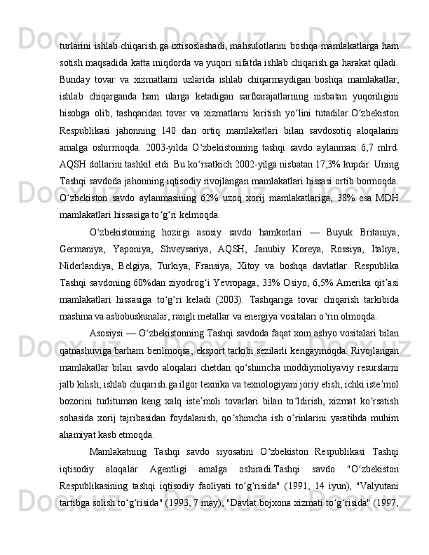 turlarini ishlab chiqarish.ga ixtisoslashadi, mahsulotlarini boshqa mamlakatlarga ham
sotish maqsadida katta miqdorda va yuqori sifatda ishlab chiqarish.ga harakat qiladi.
Bunday   tovar   va   xizmatlarni   uzlarida   ishlab   chiqarmaydigan   boshqa   mamlakatlar,
ishlab   chiqarganda   ham   ularga   ketadigan   sarfxarajatlarning   nisbatan   yuqoriligini
hisobga   olib,   tashqaridan   tovar   va   xizmatlarni   kiritish   yo lini   tutadilar.O zbekistonʻ ʻ
Respublikasi   jahonning   140   dan   ortiq   mamlakatlari   bilan   savdosotiq   aloqalarini
amalga   oshirmoqda.   2003-yilda   O zbekistonning   tashqi   savdo   aylanmasi   6,7   mlrd.	
ʻ
AQSH dollarini tashkil etdi. Bu ko rsatkich 2002-yilga nisbatan 17,3% kupdir. Uning
ʻ
Tashqi savdoda jahonning iqtisodiy rivojlangan mamlakatlari hissasi ortib bormoqda.
O zbekiston   savdo   aylanmasining   62%   uzoq   xorij   mamlakatlariga,   38%   esa   MDH	
ʻ
mamlakatlari hissasiga to g ri kelmoqda. 	
ʻ ʻ
O zbekistonning   hozirgi   asosiy   savdo   hamkorlari   —   Buyuk   Britaniya,	
ʻ
Germaniya,   Yaponiya,   Shveysariya,   AQSH,   Janubiy   Koreya,   Rossiya,   Italiya,
Niderlandiya,   Belgiya,   Turkiya,   Fransiya,   Xitoy   va   boshqa   davlatlar.   Respublika
Tashqi  savdoning 60%dan ziyodrog i Yevropaga, 33% Osiyo, 6,5% Amerika qit asi	
ʻ ʼ
mamlakatlari   hissasiga   to g ri   keladi   (2003).   Tashqariga   tovar   chiqarish   tarkibida	
ʻ ʻ
mashina va asbobuskunalar, rangli metallar va energiya vositalari o rin olmoqda. 	
ʻ
Asosiysi — O zbekistonning Tashqi savdoda faqat xom ashyo vositalari bilan	
ʻ
qatnashuviga barham berilmoqsa, eksport tarkibi sezilarli kengaymoqda. Rivojlangan
mamlakatlar   bilan   savdo   aloqalari   chetdan   qo shimcha   moddiymoliyaviy   resurslarni	
ʻ
jalb kilish, ishlab chiqarish.ga ilgor texnika va texnologiyani joriy etish, ichki iste mol	
ʼ
bozorini   turlituman   keng   xalq   iste moli   tovarlari   bilan   to ldirish,   xizmat   ko rsatish	
ʼ ʻ ʻ
sohasida   xorij   tajribasidan   foydalanish,   qo shimcha   ish   o rinlarini   yaratihda   muhim	
ʻ ʻ
ahamiyat kasb etmoqda.
Mamlakatning   Tashqi   savdo   siyosatini   O zbekiston   Respublikasi   Tashqi	
ʻ
iqtisodiy   aloqalar   Agentligi   amalga   oshiradi.Tashqi   savdo   "O zbekiston	
ʻ
Respublikasining   tashqi   iqtisodiy   faoliyati   to g risida"   (1991,   14   iyun),   "Valyutani	
ʻ ʻ
tartibga solish to g risida" (1993, 7 may), "Davlat bojxona xizmati to g risida" (1997,	
ʻ ʻ ʻ ʻ 