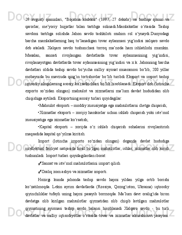 29   avgust)   qonunlari,   "Bojxona   kodeksi"   (1997,   27   dekabr)   va   boshqa   qonun   va
qarorlar,   me yoriy   hujjatlar   bilan   tartibga   solinadi.Mamlakatlar   o rtasida   Tashqiʼ ʻ
savdoni   tartibga   solishda   Jahon   savdo   tashkiloti   muhim   rol   o ynaydi.Dunyodagi	
ʻ
barcha   mamlakatlarning   haq   to lanadigan   tovar   aylanmasi   yig indisi   xalqaro   savdo	
ʻ ʻ
deb   ataladi.   Xalqaro   savdo   tushunchasi   torroq   ma’noda   ham   ishlatilishi   mumkin.
Masalan,   sanoati   rivojlangan   davlatlarda   tovar   aylanmasining   yig indisi,	
ʻ
rivojlanayotgan   davlatlarda   tovar   aylanmasining   yig indisi   va   x.k.   Jahonning   barcha	
ʻ
davlatlari   oldida   tashqi   savdo   bo yicha   milliy   siyosat   muammosi   bo lib,   200   yillar	
ʻ ʻ
mobaynida   bu   mavzuda   qizg in   tortishuvlar   bo lib   turibdi   Eksport   va   import   tashqi	
ʻ ʻ
iqtisodiy aloqalarning asosiy ko rsatkichlari bo lib hisoblanadi. Eksport deb (lotincha	
ʻ ʻ
exporto   so zidan   olingan)   mahsulot   va   xizmatlarni   ma’lum   davlat   hududidan   olib	
ʻ
chiqishiga aytiladi. Eksportning asosiy turlari quyidagilar: 
•Mahsulot eksporti – moddiy xususiyatga ega mahsulotlarni chetga chiqarish; 
•Xizmatlar  eksporti  – xorijiy hamkorlar  uchun  ishlab chiqarish yoki  iste’mol
xususiyatiga ega xizmatlar ko rsatish; 	
ʻ
•Kapital   eksporti   –   xorijda   o z   ishlab   chiqarish   sohalarini   rivojlantirish	
ʻ
maqsadida kapital qo yilma kiritish. 	
ʻ
Import   (lotincha   importo   so zidan   olingan)   deganda   davlat   hududiga	
ʻ
intellektual  faoliyat  natijasida  hosil  bo lgan mahsulotlar, ishlar, xizmatlar  olib kirish
ʻ
tushuniladi. Import turlari quyidagilardan iborat: 
✓ Sanoat va iste’mol mahsulotlarini import qilish 
✓ Oraliq xom ashyo va xizmatlar importi. 
Hozirgi   kunda   jahonda   tashqi   savdo   hajmi   yildan   yilga   ortib   borishi
ko zatilmoqda.   Lekin   ayrim   davlatlarda   (Rossiya,   Qozog iston,   Ukraina)   iqtisodiy	
ʻ ʻ
qiyinchiliklar   tufayli   uning   hajmi   pasayib   bormoqda.   Ma’lum   davr   oralig ida   biron	
ʻ
davlatga   olib   kirilgan   mahsulotlar   qiymatidan   olib   chiqib   ketilgan   mahsulotlar
qiymatining   ayirmasi   tashqi   savdo   balansi   hisoblanadi   Xalqaro   savdo   -   bu   turli
davlatlar   va   milliy   iqtisodiyotlar   o rtasida   tovar   va   xizmatlar   almashinuvi   jarayoni.	
ʻ 