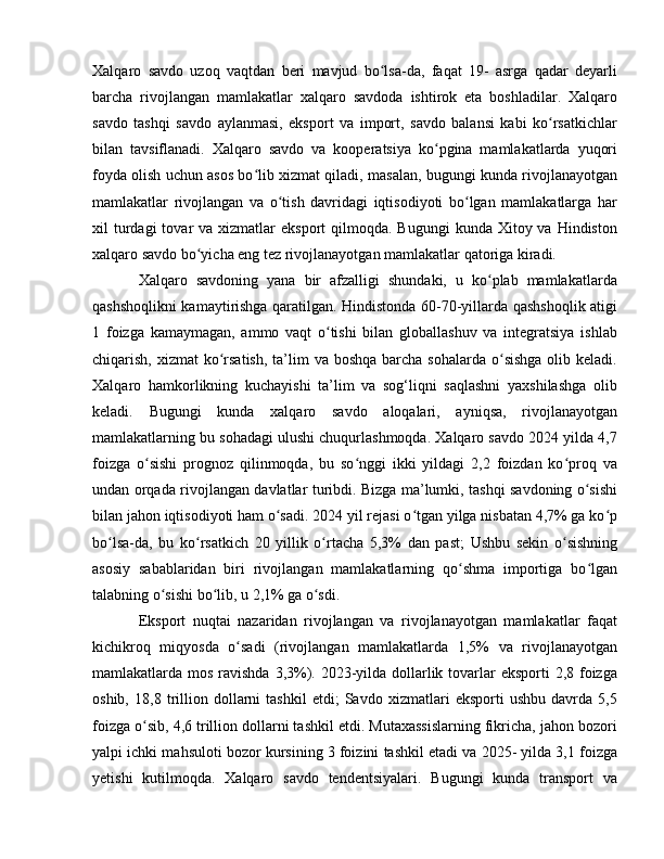 Xalqaro   savdo   uzoq   vaqtdan   beri   mavjud   bo lsa-da,   faqat   19-   asrga   qadar   deyarliʻ
barcha   rivojlangan   mamlakatlar   xalqaro   savdoda   ishtirok   eta   boshladilar.   Xalqaro
savdo   tashqi   savdo   aylanmasi,   eksport   va   import,   savdo   balansi   kabi   ko rsatkichlar	
ʻ
bilan   tavsiflanadi.   Xalqaro   savdo   va   kooperatsiya   ko pgina   mamlakatlarda   yuqori	
ʻ
foyda olish uchun asos bo lib xizmat qiladi, masalan, bugungi kunda rivojlanayotgan	
ʻ
mamlakatlar   rivojlangan   va   o tish   davridagi   iqtisodiyoti   bo lgan   mamlakatlarga   har	
ʻ ʻ
xil  turdagi  tovar  va  xizmatlar  eksport   qilmoqda. Bugungi  kunda  Xitoy va  Hindiston
xalqaro savdo bo yicha eng tez rivojlanayotgan mamlakatlar qatoriga kiradi. 	
ʻ
Xalqaro   savdoning   yana   bir   afzalligi   shundaki,   u   ko plab   mamlakatlarda	
ʻ
qashshoqlikni kamaytirishga qaratilgan. Hindistonda 60-70-yillarda qashshoqlik atigi
1   foizga   kamaymagan,   ammo   vaqt   o tishi   bilan   globallashuv   va   integratsiya   ishlab	
ʻ
chiqarish, xizmat  ko rsatish,  ta’lim  va boshqa  barcha  sohalarda o sishga  olib keladi.	
ʻ ʻ
Xalqaro   hamkorlikning   kuchayishi   ta’lim   va   sog‘liqni   saqlashni   yaxshilashga   olib
keladi.   Bugungi   kunda   xalqaro   savdo   aloqalari,   ayniqsa,   rivojlanayotgan
mamlakatlarning bu sohadagi ulushi chuqurlashmoqda. Xalqaro savdo 2024 yilda 4,7
foizga   o sishi   prognoz   qilinmoqda,   bu   so nggi   ikki   yildagi   2,2   foizdan   ko proq   va	
ʻ ʻ ʻ
undan orqada rivojlangan davlatlar turibdi. Bizga ma’lumki, tashqi savdoning o sishi	
ʻ
bilan jahon iqtisodiyoti ham o sadi. 2024 yil rejasi o tgan yilga nisbatan 4,7% ga ko p	
ʻ ʻ ʻ
bo lsa-da,   bu   ko rsatkich   20   yillik   o rtacha   5,3%   dan   past;   Ushbu   sekin   o sishning	
ʻ ʻ ʻ ʻ
asosiy   sabablaridan   biri   rivojlangan   mamlakatlarning   qo shma   importiga   bo lgan	
ʻ ʻ
talabning o sishi bo lib, u 2,1% ga o sdi. 	
ʻ ʻ ʻ
Eksport   nuqtai   nazaridan   rivojlangan   va   rivojlanayotgan   mamlakatlar   faqat
kichikroq   miqyosda   o sadi   (rivojlangan   mamlakatlarda   1,5%   va   rivojlanayotgan	
ʻ
mamlakatlarda mos ravishda 3,3%). 2023-yilda dollarlik tovarlar  eksporti 2,8 foizga
oshib,   18,8   trillion   dollarni   tashkil   etdi;   Savdo   xizmatlari   eksporti   ushbu   davrda   5,5
foizga o sib, 4,6 trillion dollarni tashkil etdi. Mutaxassislarning fikricha, jahon bozori	
ʻ
yalpi ichki mahsuloti bozor kursining 3 foizini tashkil etadi va 2025- yilda 3,1 foizga
yetishi   kutilmoqda.   Xalqaro   savdo   tendentsiyalari.   Bugungi   kunda   transport   va 