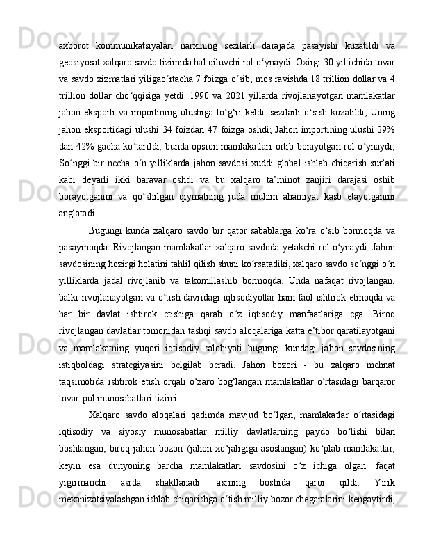 axborot   kommunikatsiyalari   narxining   sezilarli   darajada   pasayishi   kuzatildi   va
geosiyosat xalqaro savdo tizimida hal qiluvchi rol o ynaydi. Oxirgi 30 yil ichida tovarʻ
va savdo xizmatlari yiligao rtacha 7 foizga o sib, mos ravishda 18 trillion dollar va 4	
ʻ ʻ
trillion   dollar   cho qqisiga   yetdi.   1990   va   2021   yillarda   rivojlanayotgan   mamlakatlar	
ʻ
jahon eksporti  va importining ulushiga to g‘ri keldi. sezilarli  o sish  kuzatildi; Uning	
ʻ ʻ
jahon eksportidagi ulushi 34 foizdan 47 foizga oshdi; Jahon importining ulushi  29%
dan 42% gacha ko tarildi, bunda opsion mamlakatlari ortib borayotgan rol o ynaydi;	
ʻ ʻ
So nggi  bir   necha  o n  yilliklarda  jahon  savdosi  xuddi  global  ishlab   chiqarish  sur’ati	
ʻ ʻ
kabi   deyarli   ikki   baravar   oshdi   va   bu   xalqaro   ta’minot   zanjiri   darajasi   oshib
borayotganini   va   qo shilgan   qiymatning   juda   muhim   ahamiyat   kasb   etayotganini	
ʻ
anglatadi. 
Bugungi   kunda   xalqaro   savdo   bir   qator   sabablarga   ko ra   o sib   bormoqda   va	
ʻ ʻ
pasaymoqda. Rivojlangan mamlakatlar xalqaro savdoda yetakchi rol o ynaydi. Jahon	
ʻ
savdosining hozirgi holatini tahlil qilish shuni ko rsatadiki, xalqaro savdo so nggi o n	
ʻ ʻ ʻ
yilliklarda   jadal   rivojlanib   va   takomillashib   bormoqda.   Unda   nafaqat   rivojlangan,
balki rivojlanayotgan va o tish davridagi iqtisodiyotlar ham faol ishtirok etmoqda va	
ʻ
har   bir   davlat   ishtirok   etishiga   qarab   o z   iqtisodiy   manfaatlariga   ega.   Biroq	
ʻ
rivojlangan davlatlar tomonidan tashqi savdo aloqalariga katta e’tibor qaratilayotgani
va   mamlakatning   yuqori   iqtisodiy   salohiyati   bugungi   kundagi   jahon   savdosining
istiqboldagi   strategiyasini   belgilab   beradi.   Jahon   bozori   -   bu   xalqaro   mehnat
taqsimotida   ishtirok   etish   orqali   o zaro   bog‘langan   mamlakatlar   o rtasidagi   barqaror	
ʻ ʻ
tovar-pul munosabatlari tizimi. 
Xalqaro   savdo   aloqalari   qadimda   mavjud   bo lgan,   mamlakatlar   o rtasidagi	
ʻ ʻ
iqtisodiy   va   siyosiy   munosabatlar   milliy   davlatlarning   paydo   bo lishi   bilan	
ʻ
boshlangan,   biroq   jahon   bozori   (jahon   xo jaligiga   asoslangan)   ko plab   mamlakatlar,	
ʻ ʻ
keyin   esa   dunyoning   barcha   mamlakatlari   savdosini   o z   ichiga   olgan.   faqat	
ʻ
yigirmanchi   asrda   shakllanadi.   asrning   boshida   qaror   qildi.   Yirik
mexanizatsiyalashgan ishlab chiqarishga o tish milliy bozor chegaralarini kengaytirdi,	
ʻ 