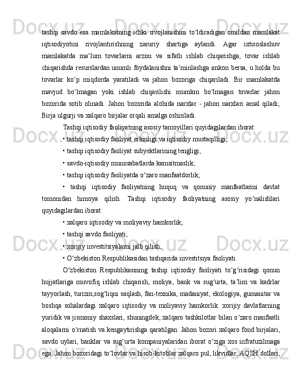tashqi   savdo   esa   mamlakatning   ichki   rivojlanishini   to ldiradigan   omildan   mamlakatʻ
iqtisodiyotini   rivojlantirishning   zaruriy   shartiga   aylandi.   Agar   ixtisoslashuv
mamlakatda   ma’lum   tovarlarni   arzon   va   sifatli   ishlab   chiqarishga,   tovar   ishlab
chiqarishda resurslardan unumli foydalanishni ta’minlashga imkon bersa, u holda bu
tovarlar   ko p   miqdorda   yaratiladi   va   jahon   bozoriga   chiqariladi.   Bir   mamlakatda	
ʻ
mavjud   bo lmagan   yoki   ishlab   chiqarilishi   mumkin   bo lmagan   tovarlar   jahon
ʻ ʻ
bozorida   sotib   olinadi.   Jahon   bozorida   alohida   narxlar   -   jahon   narxlari   amal   qiladi;
Birja ulgurji va xalqaro birjalar orqali amalga oshiriladi. 
Tashqi iqtisodiy faoliyatning asosiy tamoyillari quyidagilardan iborat: 
• tashqi iqtisodiy faoliyat erkinligi va iqtisodiy mustaqilligi; 
• tashqi iqtisodiy faoliyat subyektlarining tengligi; 
• savdo-iqtisodiy munosabatlarda kamsitmaslik; 
• tashqi iqtisodiy faoliyatda o zaro manfaatdorlik; 	
ʻ
•   tashqi   iqtisodiy   faoliyatning   huquq   va   qonuniy   manfaatlarini   davlat
tomonidan   himoya   qilish.   Tashqi   iqtisodiy   faoliyatning   asosiy   yo nalishlari	
ʻ
quyidagilardan iborat: 
• xalqaro iqtisodiy va moliyaviy hamkorlik; 
• tashqi savdo faoliyati; 
• xorijiy investitsiyalarni jalb qilish; 
• O zbekiston Respublikasidan tashqarida investitsiya faoliyati. 	
ʻ
O zbekiston   Respublikasining   tashqi   iqtisodiy   faoliyati   to g risidagi   qonun
ʻ ʻ ʻ
hujjatlariga   muvofiq   ishlab   chiqarish,   moliya,   bank   va   sug urta,   ta lim   va   kadrlar	
ʻ ʼ
tayyorlash, turizm,sog liqni saqlash, fan-texnika, madaniyat, ekologiya, gumanitar va	
ʻ
boshqa   sohalardagi   xalqaro   iqtisodiy   va   moliyaviy   hamkorlik.   xorijiy   davlatlarning
yuridik va jismoniy shaxslari, shuningdek, xalqaro tashkilotlar bilan o zaro manfaatli	
ʻ
aloqalarni o rnatish va kengaytirishga qaratilgan. Jahon bozori xalqaro fond birjalari,	
ʻ
savdo  uylari, banklar  va  sug‘urta kompaniyalaridan  iborat   o ziga  xos  infratuzilmaga	
ʻ
ega. Jahon bozoridagi to lovlar va hisob-kitoblar xalqaro pul, likvidlar, AQSH dollari,	
ʻ 