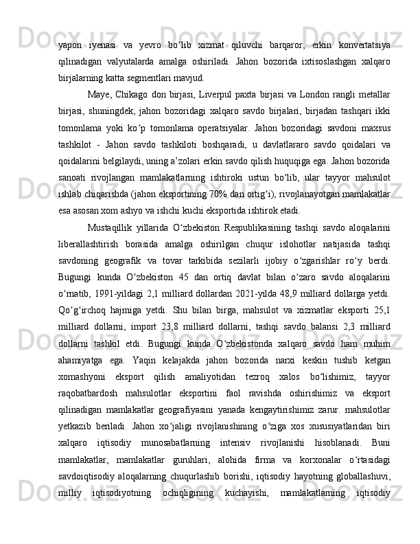 yapon   iyenasi   va   yevro   bo lib   xizmat   qiluvchi   barqaror,   erkin   konvertatsiyaʻ
qilinadigan   valyutalarda   amalga   oshiriladi.   Jahon   bozorida   ixtisoslashgan   xalqaro
birjalarning katta segmentlari mavjud. 
Maye,   Chikago   don   birjasi,   Liverpul   paxta  birjasi   va   London   rangli   metallar
birjasi,   shuningdek,   jahon   bozoridagi   xalqaro   savdo   birjalari,   birjadan   tashqari   ikki
tomonlama   yoki   ko p   tomonlama   operatsiyalar.   Jahon   bozoridagi   savdoni   maxsus	
ʻ
tashkilot   -   Jahon   savdo   tashkiloti   boshqaradi,   u   davlatlararo   savdo   qoidalari   va
qoidalarini belgilaydi, uning a’zolari erkin savdo qilish huquqiga ega. Jahon bozorida
sanoati   rivojlangan   mamlakatlarning   ishtiroki   ustun   bo lib,   ular   tayyor   mahsulot	
ʻ
ishlab chiqarishda (jahon eksportining 70% dan ortig i), rivojlanayotgan mamlakatlar	
ʻ
esa asosan xom ashyo va ishchi kuchi eksportida ishtirok etadi. 
Mustaqillik   yillarida   O zbekiston   Respublikasining   tashqi   savdo   aloqalarini	
ʻ
liberallashtirish   borasida   amalga   oshirilgan   chuqur   islohotlar   natijasida   tashqi
savdoning   geografik   va   tovar   tarkibida   sezilarli   ijobiy   o zgarishlar   ro y   berdi.	
ʻ ʻ
Bugungi   kunda   O zbekiston   45   dan   ortiq   davlat   bilan   o zaro   savdo   aloqalarini	
ʻ ʻ
o rnatib, 1991-yildagi  2,1 milliard dollardan 2021-yilda 48,9 milliard dollarga yetdi.	
ʻ
Qo g irchoq   hajmiga   yetdi.   Shu   bilan   birga,   mahsulot   va   xizmatlar   eksporti   25,1	
ʻ ʻ
milliard   dollarni,   import   23,8   milliard   dollarni,   tashqi   savdo   balansi   2,3   milliard
dollarni   tashkil   etdi.   Bugungi   kunda   O zbekistonda   xalqaro   savdo   ham   muhim	
ʻ
ahamiyatga   ega.   Yaqin   kelajakda   jahon   bozorida   narxi   keskin   tushib   ketgan
xomashyoni   eksport   qilish   amaliyotidan   tezroq   xalos   bo lishimiz,   tayyor	
ʻ
raqobatbardosh   mahsulotlar   eksportini   faol   ravishda   oshirishimiz   va   eksport
qilinadigan   mamlakatlar   geografiyasini   yanada   kengaytirishimiz   zarur.   mahsulotlar
yetkazib   beriladi.   Jahon   xo jaligi   rivojlanishining   o ziga   xos   xususiyatlaridan   biri	
ʻ ʻ
xalqaro   iqtisodiy   munosabatlarning   intensiv   rivojlanishi   hisoblanadi.   Buni
mamlakatlar,   mamlakatlar   guruhlari,   alohida   firma   va   korxonalar   o rtasidagi	
ʻ
savdoiqtisodiy   aloqalarning   chuqurlashib   borishi,   iqtisodiy   hayotning   globallashuvi,
milliy   iqtisodiyotning   ochiqligining   kuchayishi,   mamlakatlarning   iqtisodiy 