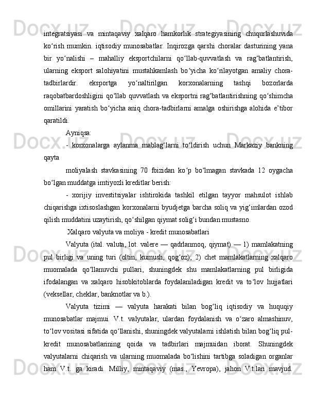 integratsiyasi   va   mintaqaviy   xalqaro   hamkorlik   strategiyasining   chuqurlashuvida
ko rish   mumkin.   iqtisodiy   munosabatlar.   Inqirozga   qarshi   choralar   dasturining   yanaʻ
bir   yo nalishi   –   mahalliy   eksportchilarni   qo llab-quvvatlash   va   rag‘batlantirish,	
ʻ ʻ
ularning   eksport   salohiyatini   mustahkamlash   bo yicha   ko rilayotgan   amaliy   chora-	
ʻ ʻ
tadbirlardir.   eksportga   yo naltirilgan   korxonalarning   tashqi   bozorlarda	
ʻ
raqobatbardoshligini qo llab quvvatlash va eksportni rag‘batlantirishning qo shimcha	
ʻ ʻ
omillarini   yaratish   bo yicha   aniq   chora-tadbirlarni   amalga   oshirishga   alohida   e’tibor	
ʻ
qaratildi. 
Ayniqsa:
-   korxonalarga   aylanma   mablag‘larni   to ldirish   uchun   Markaziy   bankning	
ʻ
qayta 
moliyalash   stavkasining   70   foizidan   ko p   bo lmagan   stavkada   12   oygacha
ʻ ʻ
bo lgan muddatga imtiyozli kreditlar berish: 	
ʻ
-   xorijiy   investitsiyalar   ishtirokida   tashkil   etilgan   tayyor   mahsulot   ishlab
chiqarishga ixtisoslashgan korxonalarni byudjetga barcha soliq va yig‘imlardan ozod
qilish muddatini uzaytirish, qo shilgan qiymat solig‘i bundan mustasno.	
ʻ
 Xalqaro valyuta va moliya - kredit munosabatlari 
Valyuta (ital. valuta, lot. valere — qadrlanmoq, qiymat) — 1) mamlakatning
pul   birligi   va   uning   turi   (oltin,   kumush,   qog oz);   2)   chet   mamlakatlarning   xalqaro	
ʻ
muomalada   qo llanuvchi   pullari,   shuningdek   shu   mamlakatlarning   pul   birligida	
ʻ
ifodalangan   va   xalqaro   hisobkitoblarda   foydalaniladigan   kredit   va   to lov   hujjatlari	
ʻ
(veksellar, cheklar, banknotlar va b.).
Valyuta   tizimi   —   valyuta   harakati   bilan   bog liq   iqtisodiy   va   huquqiy	
ʻ
munosabatlar   majmui.   V.t.   valyutalar,   ulardan   foydalanish   va   o zaro   almashinuv,	
ʻ
to lov vositasi sifatida qo llanishi, shuningdek valyutalarni ishlatish bilan bog liq pul-	
ʻ ʻ ʻ
kredit   munosabatlarining   qoida   va   tadbirlari   majmuidan   iborat.   Shuningdek
valyutalarni   chiqarish   va   ularning   muomalada   bo lishini   tartibga   soladigan   organlar	
ʻ
ham   V.t.   ga   kiradi.   Milliy,   mintaqaviy   (mas.,   Yevropa),   jahon   V.t.lari   mavjud. 