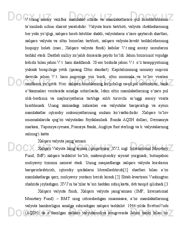 V.t.ning   asosiy   vazifasi   mamlakat   ichida   va   mamlakatlararo   pul   hisobkitoblarini
ta minlash  uchun  sharoit   yaratishdir.  Valyuta  kursi  tartiboti,  valyuta  cheklashariningʼ
bor yoki yo qligi, xalqaro hisob-kitoblar shakli, valyutalarni o zaro qaytarish shartlari,	
ʻ ʻ
xalqaro   valyuta   va   oltin   bozorlari   tartiboti,   xalqaro   valyuta-kredit   tashkilotlarining
huquqiy   holati   (mas.,   Xalqaro   valyuta   fondi)   kabilar   V.t.ning   asosiy   unsurlarini
tashkil etadi. Dastlab milliy xo jalik doirasida paydo bo ldi. Jahon bozorinint vujudga	
ʻ ʻ
kelishi bilan jahon V.t. ham shakllandi. 20-asr boshida jahon V.t. o z taraqqiyotining	
ʻ
yuksak   bosqichiga   yetdi   (qarang   Oltin   standart).   Kapitalizmning   umumiy   inqirozi
davrida   jahon   V.t.   ham   inqirozga   yuz   burdi,   oltin   muomala   va   to lov   vositasi	
ʻ
vazifasini yo qotdi. Hoz. xalqaro hisoblarning ko pchiligi naqd pul ishtirokisiz, bank	
ʻ ʻ
o tkazmalari   vositasida   amalga   oshirilsada,   lekin   oltin   mamlakatlarning   o zaro   pul	
ʻ ʻ
oldi-berdisini   va   majburiyatlarini   tartibga   solib   turuvchi   so nggi   asosiy   vosita	
ʻ
hisoblanadi.   Uning   xazinadagi   zahiralari   esa   valyutalar   barqarorligi   va   ayrim
mamlakatlar   iqtisodiy   imkoniyatlarining   muhim   ko rsatkichidir.   Xalqaro   to lov	
ʻ ʻ
muomalalarida   qog oz   valyutadan   foydalaniladi.   Bunda   AQSH   dollari,   Germaniya	
ʻ
markasi, Yaponiya iyenasi, Fransiya franki, Angliya funt sterlingi va b. valyutalarning
salmog i katta.	
ʻ
Xalqaro valyuta jamg armasi	
ʻ
Xalqaro Valyuta Jamg armasi (qisqartmasi: XVJ; ingl. International Monetary
ʻ
Fund,   IMF)   xalqaro   tashkilot   bo lib,   makroiqtisodiy   siyosat   yurgizadi,   butunjahon	
ʻ
moliyaviy   tizimini   nazorat   etadi.   Uning   maqsadlariga   xalqaro   valyuta   kurslarini
barqarorlashtirish,   iqtisodiy   qoidalarni   liberallashtirish[1]   shartlari   bilan   a zo	
ʼ
mamlakatlarga qarz, moliyaviy yordam berish kiradi.[2] Shtab-kvartirasi Vashington
shahrida joylashgan. XVJ’ni ba zilar ta siri haddan oshiq katta, deb tanqid qilishadi.[3	
ʼ ʼ
Xalqaro   valyuta   fondi,   Xalqaro   valyuta   jamg armasi   (IMF;   International	
ʻ
Monetary   Fund)   –   BMT   ning   ixtisoslashgan   muassasasi,   a zo   mamlakatlarning	
ʼ
valyuta   hamkorligini   amalga   oshiradigan   xalqaro   tashkilot.   1944-yilda   BrettonVuds
(AQSH)   da   o tkazilgan   xalkaro   valyutamoliya   kongressida   Jahon   banki   bilan   bir	
ʻ 