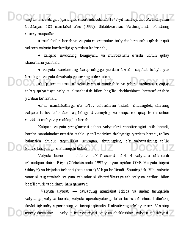 vaqtda ta sis etilgan (qarang BrettonVuds bitimi). 1947-yil mart oyidan o z faoliyatiniʼ ʻ
boshlagan.   182   mamlakat   a zo   (1999).   Shtabkvartirasi   Vashingtonda.   Fondning	
ʼ
rasmiy maqsadlari:
● maslahatlar berish va valyuta muammolari bo yicha hamkorlik qilish orqali	
ʻ
xalqaro valyuta hamkorligiga yordam ko rsatish;	
ʻ
●   xalqaro   savdoning   kengayishi   va   muvozanatli   o sishi   uchun   qulay	
ʻ
sharoitlarni yaratish;
●   valyuta   kurelarining   barqarorligiga   yordam   berish,   raqobat   tufayli   yuz
beradigan valyuta devalvatsiyalarining oldini olish;
●ko p   tomonlama   to lovlar   tizimini   yaratishda   va   jahon   savdosini   rivojiga	
ʻ ʻ
to siq   qo yadigan   valyuta   almashtirish   bilan   bog liq   cheklashlarni   bartaraf   etishda	
ʻ ʻ ʻ
yordam ko rsatish;	
ʻ
●a zo   mamlakatlarga   o z   to lov   balanslarini   tiklash,   shuningdek,   ularning
ʼ ʻ ʻ
xalqaro   to lov   balanslari   taqchilligi   davomiyligi   va   miqsorini   qisqartirish   uchun
ʻ
muddatli moliyaviy mablag lar berish.	
ʻ
Xalqaro   valyuta   jamg armasi   jahon   valyutalari   monitoringini   olib   boradi,	
ʻ
barcha mamlakatlar  urtasida tashkiliy to lov tizimi faoliyatiga yordam  beradi, to lov	
ʻ ʻ
balansida   chuqur   taqchilikka   uchragan,   shuningdek,   o z   valyutasining   to liq	
ʻ ʻ
konvertatsiyasiga erishmoqchi boladi.
Valyuta   bozori   —   talab   va   taklif   asosida   chet   el   valyutasi   oldi-sotdi
qilinadigan   doira.   Birja   (O zbekistonda   1992-yil   iyun   oyidan   O zR   Valyuta   birjasi	
ʻ ʻ
ishlaydi) va birjadan tashqari (banklararo) V.b.ga bo linadi. Shuningdek, V.b. valyuta	
ʻ
xatarini   sug urtalash   valyuta   zahiralarini   diversifikatsiyalash   valyuta   sarflari   bilan	
ʻ
bog liq turli tadbirlarni ham qamraydi.	
ʻ
  Valyuta   siyosati   —   davlatning   mamlakat   ichida   va   undan   tashqarida
valyutaga,   valyuta   kursita,   valyuta   operatsiyalariga   ta sir   ko rsatish   chora-tadbirlari;	
ʼ ʻ
davlat   iqtisodiy   siyosatining   va   tashqi   iqtisodiy   faoliyatiningtarkibiy  qismi.   V.s.ning
asosiy  dastaklari  — valyuta intervensiyasi,  valyuta cheklashlari,  valyuta subsidiyasi, 
