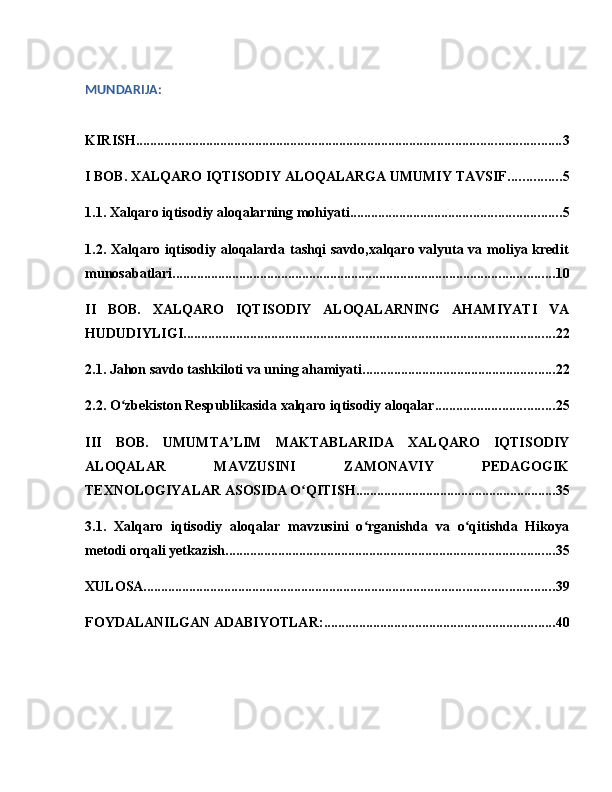 MUNDARIJA:
KIRISH ......................................................................................................................... 3
I BOB. XALQARO IQTISODIY ALOQALARGA UMUMIY TAVSIF ............... 5
1.1. Xalqaro iqtisodiy aloqalarning mohiyati ............................................................ 5
1.2. Xalqaro iqtisodiy aloqalarda tashqi savdo,xalqaro valyuta va moliya kredit
munosabatlari ............................................................................................................. 10
II   BOB.   XALQARO   IQTISODIY   ALOQALARNING   AHAMIYATI   VA
HUDUDIYLIGI .......................................................................................................... 22
2.1. Jahon savdo tashkiloti va uning ahamiyati ....................................................... 22
2.2. O zbekiston Respublikasida xalqaro iqtisodiy aloqalarʻ .................................. 25
III   BOB.   UMUMTA LIM   MAKTABLARIDA   XALQARO   IQTISODIY	
ʼ
ALOQALAR   MAVZUSINI   ZAMONAVIY   PEDAGOGIK
TEXNOLOGIYALAR ASOSIDA O QITISH	
ʻ ......................................................... 35
3.1.   Xalqaro   iqtisodiy   aloqalar   mavzusini   o rganishda   va   o qitishda   Hikoya	
ʻ ʻ
metodi orqali yetkazish .............................................................................................. 35
XULOSA ..................................................................................................................... 39
FOYDALANILGAN ADABIYOTLAR: .................................................................. 40 