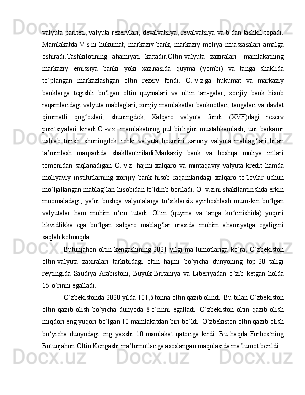 valyuta pariteti, valyuta rezervlari, devalvatsiya, revalvatsiya va b.dan tashkil topadi.
Mamlakatda   V.s.ni   hukumat,   markaziy   bank,   markaziy   moliya   muassasalari   amalga
oshiradi.Tashkilotining   ahamiyati   kattadir.Oltin-valyuta   zaxiralari   -mamlakatning
markaziy   emissiya   banki   yoki   xazinasida   quyma   (yombi)   va   tanga   shaklida
to plangan   markazlashgan   oltin   rezerv   fondi.   O.-v.z.ga   hukumat   va   markaziyʻ
banklarga   tegishli   bo lgan   oltin   quymalari   va   oltin   tan-galar,   xorijiy   bank   hisob	
ʻ
raqamlaridagi valyuta mablaglari, xorijiy mamlakatlar banknotlari, tangalari va davlat
qimmatli   qog ozlari,   shuningdek,   Xalqaro   valyuta   fondi   (XVF)dagi   rezerv	
ʻ
pozitsiyalari   kiradi.O.-v.z.   mamlakatning   pul   birligini   mustahkamlash,   uni   barkaror
ushlab   turish,   shuningdek,   ichki   valyuta   bozorini   zaruriy   valyuta   mablag lari   bilan	
ʻ
ta minlash   maqsadida   shakllantiriladi.Markaziy   bank   va   boshqa   moliya   intlari	
ʼ
tomonidan   saqlanadigan   O.-v.z.   hajmi   xalqaro   va   mintaqaviy   valyuta-kredit   hamda
moliyaviy   institutlarning   xorijiy   bank   hisob   raqamlaridagi   xalqaro   to lovlar   uchun	
ʻ
mo ljallangan mablag lari hisobidan to ldirib boriladi. O.-v.z.ni shakllantirishda erkin	
ʻ ʻ ʻ
muomaladagi,   ya ni   boshqa   valyutalarga   to siklarsiz   ayirboshlash   mum-kin   bo lgan	
ʼ ʻ ʻ
valyutalar   ham   muhim   o rin   tutadi.   Oltin   (quyma   va   tanga   ko rinishida)   yuqori	
ʻ ʻ
likvidlikka   ega   bo lgan   xalqaro   mablag lar   orasida   muhim   ahamiyatga   egaligini	
ʻ ʻ
saqlab kelmoqda.
Butunjahon  oltin  kengashining   2021-yilgi   ma’lumotlariga  ko ra,  O zbekiston	
ʻ ʻ
oltin-valyuta   zaxiralari   tarkibidagi   oltin   hajmi   bo yicha   dunyoning   top-20   taligi	
ʻ
reytingida   Saudiya   Arabistoni,   Buyuk   Britaniya   va   Liberiyadan   o zib   ketgan   holda	
ʻ
15-o rinni egalladi.	
ʻ
O zbekistonda 2020 yilda 101,6 tonna oltin qazib olindi. Bu bilan O zbekiston	
ʻ ʻ
oltin   qazib   olish   bo yicha   dunyoda   8-o rinni   egalladi.   O zbekiston   oltin   qazib   olish	
ʻ ʻ ʻ
miqdori eng yuqori bo lgan 10 mamlakatdan biri bo ldi. O zbekiston oltin qazib olish	
ʻ ʻ ʻ
bo yicha   dunyodagi   eng   yaxshi   10   mamlakat   qatoriga   kirdi.   Bu   haqda   Forbes`ning	
ʻ
Butunjahon Oltin Kengashi ma’lumotlariga asoslangan maqolasida ma’lumot berildi. 