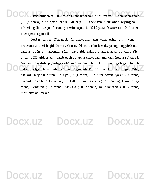 Qayd etilishicha, 2020 yilda O zbekistonda birinchi marta 100 tonnadan ziyodʻ
(101,6   tonna)   oltin   qazib   olindi.   Bu   orqali   O zbekiston   butunjahon   reytingida   8-	
ʻ
o rinni   egallab   turgan   Peruning   o rnini   egalladi.   2019   yilda   O zbekiston   94,6   tonna	
ʻ ʻ ʻ
oltin qazib olgan edi.
Forbes   nashri   O zbekistonda   dunyodagi   eng   yirik   ochiq   oltin   koni   —	
ʻ
«Muruntov» koni haqida ham aytib o tdi. Nashr ushbu kon dunyodagi eng yirik oltin	
ʻ
zaxirasi   bo lishi   mumkinligini   ham   qayd   etdi.   Eslatib   o tamiz,   avvalroq   Kitco   e’lon	
ʻ ʻ
qilgan 2020 yildagi oltin qazib olish bo yicha dunyodagi eng katta konlar ro yxatida	
ʻ ʻ
Navoiy   viloyatida   joylashgan   «Muruntov»   koni   birinchi   o rinni   egallagani   haqida	
ʻ
xabar   berilgan.   Reytingda   1-o rinni   o tgan   yili   368,3   tonna   oltin   qazib   olgan   Xitoy	
ʻ ʻ
egalladi.   Keyingi   o rinni   Rossiya   (331,1   tonna),   3-o rinni   Avstraliya   (327,8   tonna)	
ʻ ʻ
egalladi.   Kuchli   o nlikdan  AQSh   (190,2   tonna),   Kanada   (170,6  tonna),  Gana   (138,7
ʻ
tonna),   Braziliya   (107   tonna),   Meksika   (101,6   tonna)   va   Indoneziya   (100,9   tonna)
mamlakatlari joy oldi. 