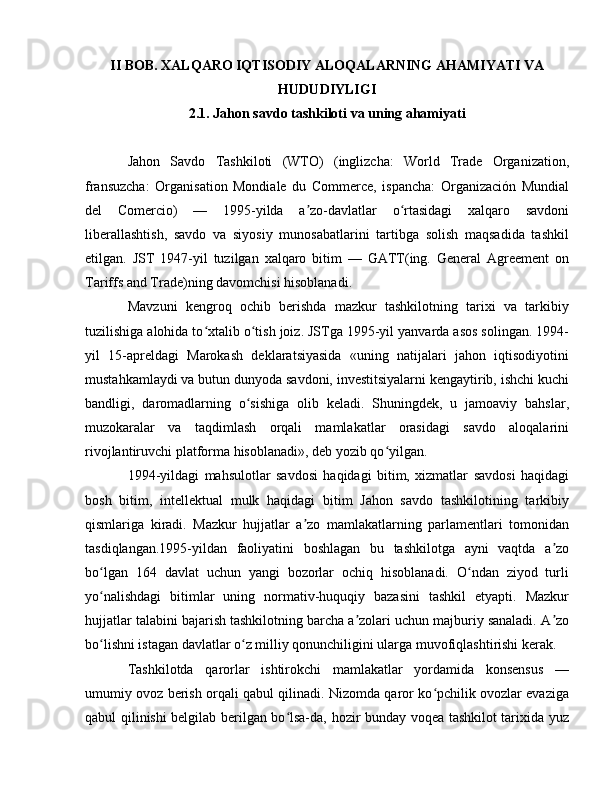 II BOB. XALQARO IQTISODIY ALOQALARNING AHAMIYATI VA
HUDUDIYLIGI
2.1. Jahon savdo tashkiloti va uning ahamiyati
Jahon   Savdo   Tashkiloti   (WTO)   (inglizcha:   World   Trade   Organization,
fransuzcha:   Organisation   Mondiale   du   Commerce,   ispancha:   Organización   Mundial
del   Comercio)   —   1995-yilda   a zo-davlatlar   o rtasidagi   xalqaro   savdoniʼ ʻ
liberallashtish,   savdo   va   siyosiy   munosabatlarini   tartibga   solish   maqsadida   tashkil
etilgan.   JST   1947-yil   tuzilgan   xalqaro   bitim   —   GATT(ing.   General   Agreement   on
Tariffs and Trade)ning davomchisi hisoblanadi.
Mavzuni   kengroq   ochib   berishda   mazkur   tashkilotning   tarixi   va   tarkibiy
tuzilishiga alohida to xtalib o tish joiz. JSTga 1995-yil yanvarda asos solingan. 1994-	
ʻ ʻ
yil   15-apreldagi   Marokash   deklaratsiyasida   «uning   natijalari   jahon   iqtisodiyotini
mustahkamlaydi va butun dunyoda savdoni, investitsiyalarni kengaytirib, ishchi kuchi
bandligi,   daromadlarning   o sishiga   olib   keladi.   Shuningdek,   u   jamoaviy   bahslar,	
ʻ
muzokaralar   va   taqdimlash   orqali   mamlakatlar   orasidagi   savdo   aloqalarini
rivojlantiruvchi platforma hisoblanadi», deb yozib qo yilgan.	
ʻ
1994-yildagi   mahsulotlar   savdosi   haqidagi   bitim,   xizmatlar   savdosi   haqidagi
bosh   bitim,   intellektual   mulk   haqidagi   bitim   Jahon   savdo   tashkilotining   tarkibiy
qismlariga   kiradi.   Mazkur   hujjatlar   a zo   mamlakatlarning   parlamentlari   tomonidan	
ʼ
tasdiqlangan.1995-yildan   faoliyatini   boshlagan   bu   tashkilotga   ayni   vaqtda   a zo	
ʼ
bo lgan   164   davlat   uchun   yangi   bozorlar   ochiq   hisoblanadi.   O ndan   ziyod   turli	
ʻ ʻ
yo nalishdagi   bitimlar   uning   normativ-huquqiy   bazasini   tashkil   etyapti.   Mazkur
ʻ
hujjatlar talabini bajarish tashkilotning barcha a zolari uchun majburiy sanaladi. A zo	
ʼ ʼ
bo lishni istagan davlatlar o z milliy qonunchiligini ularga muvofiqlashtirishi kerak.	
ʻ ʻ
Tashkilotda   qarorlar   ishtirokchi   mamlakatlar   yordamida   konsensus   —
umumiy ovoz berish orqali qabul qilinadi. Nizomda qaror ko pchilik ovozlar evaziga	
ʻ
qabul qilinishi belgilab berilgan bo lsa-da, hozir bunday voqea tashkilot tarixida yuz	
ʻ 