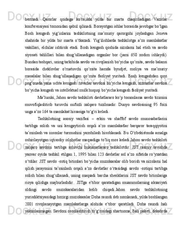 bermadi.   Qarorlar   qoidaga   ko ra,ikki   yilda   bir   marta   chaqiriladigan   Vazirlarʻ
konferensiyasi tomonidan qabul qilinadi. Borayotgan ishlar borasida javobgar bo lgan	
ʻ
Bosh   kengash   yig inlarini   tashkilotning   ma muriy   qarorgohi   joylashgan   Jeneva	
ʻ ʼ
shahrida   bir   yilda   bir   marta   o tkazadi.   Yig ilishlarda   tashkilotga   a zo   mamlakatlar	
ʻ ʻ ʼ
vakillari,   elchilar   ishtirok   etadi.   Bosh   kengash   qoshida   nizolarni   hal   etish   va   savdo
siyosati   tahlillari   bilan   shug ullanadigan   organlar   bor   (jami   650   xodim   ishlaydi).	
ʻ
Bundan tashqari, uning tarkibida savdo va rivojlanish bo yicha qo mita, savdo balansi	
ʻ ʻ
borasida   cheklovlar   o rnatuvchi   qo mita   hamda   byudjet,   moliya   va   ma muriy	
ʻ ʻ ʼ
masalalar   bilan   shug ullanadigan   qo mita   faoliyat   yuritadi.   Bosh   kengashdan   quyi	
ʻ ʻ
pog onada yana uchta kengash: tovarlar savdosi bo yicha kengash, xizmatlar savdosi	
ʻ ʻ
bo yicha kengash va intellektual mulk huquqi bo yicha kengash faoliyat yuritadi.
ʻ ʻ
Ma’lumki, Jahon savdo tashkiloti davlatlararo ko p tomonlama savdo tizimini	
ʻ
muvofiqlashtirib   turuvchi   nufuzli   xalqaro   tuzilmadir.   Dunyo   savdosining   95   foizi
unga a’zo 164 ta mamlakat hissasiga to g‘ri keladi.	
ʻ
Tashkilotning   asosiy   vazifasi   –   erkin   va   shaffof   savdo   munosabatlarini
tartibga   solish   va   uni   kengaytirish   orqali   a’zo   mamlakatlar   barqaror   taraqqiyotini
ta’minlash   va   insonlar   turmushini   yaxshilash   hisoblanadi.   Bu   O zbekistonda   amalga	
ʻ
oshirilayotgan iqtisodiy islohotlar maqsadiga to liq mos keladi.Jahon savdo tashkiloti	
ʻ
xalqaro   savdoni   tartibga   soluvchi   hukumatlararo   tashkilotdir.   JST   rasmiy   ravishda
yanvar   oyida   tashkil   etilgan   1,   1995   bilan   123   davlatlar   asl   a’zo   sifatida   ro yxatdan	
ʻ
o tdilar. JST savdo -sotiq bitimlari bo yicha muzokaralar olib borish va nizolarni hal	
ʻ ʻ
qilish   jarayonini   ta’minlash   orqali   a’zo   davlatlar   o rtasidagi   savdo   -sotiqni   tartibga	
ʻ
solish   bilan   shug‘ullanadi,   uning   maqsadi   barcha   sheriklarini   JST   savdo   bitimlariga
rioya   qilishga   majburlashdir..   JSTga   e’tibor   qaratadigan   muammolarning   aksariyati
oldingi   savdo   muzokaralaridan   kelib   chiqadi.Jahon   savdo   tashkilotining
yurisdiktsiyasidagi hozirgi muzokaralar Doha raundi deb nomlanadi, yilda boshlangan
2001   rivojlanayotgan   mamlakatlarga   alohida   e’tibor   qaratiladi.   Doha   raundi   hali
yakunlanmagan. Savdoni osonlashtirish to g‘risidagi shartnoma, Bali paketi, dekabrda	
ʻ 