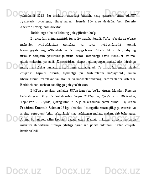yakunlandi   2013.   Bu   tashkilot   tarixidagi   birinchi   keng   qamrovli   bitim   edi.JST
Jyenevada   joylashgan,   Shveytsariya.   Hozirda   164   a’zo   davlatlar   bor.   Roverto
Azevedo hozirgi bosh direktor.
Tashkilotga a zo bo lishning ijobiy jihatlari ko p.ʼ ʻ ʻ
Birinchidan, uning zamirida iqtisodiy manfaat turadi. Ya ni to siqlarsiz o zaro	
ʼ ʻ ʻ
mahsulot   ayirboshlashga   erishiladi   va   tovar   ayirboshlanishi   yuksak
texnologiyalarning qo llanilishi hamda rivojiga hissa qo shadi. Ikkinchidan, xalqning	
ʻ ʻ
turmush   darajasini   yaxshilashga   turtki   beradi,   insonlarga   sifatli   mahsulot   iste mol	
ʼ
qilish   imkonini   yaratadi.   Uchinchidan,   eksport   qilinayotgan   mahsulotlar   hisobiga
milliy   mahsulotlar   tannarxi   tushirilishiga   xizmat   qiladi.   To rtinchidan,   milliy   ishlab	
ʻ
chiqarish   hajmini   oshirib,   byudjetga   pul   tushumlarini   ko paytiradi,   savdo	
ʻ
liberallashuvi   mamlakat   va   alohida   vatandoshlarimizning   daromadlarini   oshiradi.
Beshinchidan, mehnat bandligiga ijobiy ta sir etadi.	
ʼ
BMTga a zo aksar davlatlar JSTga ham a zo bo lib kirgan. Masalan, Rossiya	
ʼ ʼ ʻ
Federatsiyasi   19   yillik   kutishlardan   keyin   2012-yilda,   Qirg iziston   1998-yilda,	
ʻ
Tojikiston   2012-yilda,   Qozog iston   2015-yilda   a zolikka   qabul   qilindi.   Tojikiston	
ʻ ʼ
Prezidenti   Emomali   Rahmon   JSTga   a zolikni   “energetika   mustaqilligiga   erishish   va	
ʼ
aholini   oziq-ovqat   bilan   ta minlash”   sari   tashlangan   muhim   qadam,   deb   baholagan.	
ʼ
Ammo   bu   jarayon   silliq   kechadi,   degani   emas.   Demak,   hukumat   birinchi   navbatda
mahalliy   shirkatlarni   himoya   qilishga   qaratilgan   jiddiy   tadbirlarni   ishlab   chiqishi
kerak bo ladi.	
ʻ 