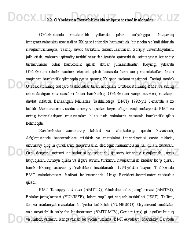 2.2 .  O zbekiston Respublikasida xalqaro iqtisodiy aloqalarʻ
О zbekistonda   mustaqillik   yillarida   jahon   xo jaligiga   chuqurroq	
ʻ ʻ
integratsiyalashish maqsadida Xalqaro iqtisodiy hamkorlikh. bir necha yo nalishlarida	
ʻ
rivojlantirilmoqda.   Tashqi   savdo   tarkibini   takomillashtirish,   xorijiy   investitsiyalarni
jalb   etish,   xalqaro   iqtisodiy   tashkilotlar   faoliyatida   qatnashish,   mintaqaviy   iqtisodiy
birlashmalar   bilan   hamkorlik   qilish   shular   jumlasidandir.   Keyingi   yillarda
O zbekiston   ishchi   kuchini   eksport   qilish   borasida   ham   xorij   mamlakatlari   bilan	
ʻ
yaqindan hamkorlik qilmoqda (yana qarang Xalqaro mehnat taqsimoti, Tashqi savdo)
O zbekistonning   xalqaro   tashkilotlar   bilan   aloqalari   O zbekistonning   BMT   va   uning
ʻ ʻ
ixtisoslashgan   muassasalari   bilan   hamkorligi   O zbekiston   yangi   suveren,   mustaqil	
ʻ
davlat   sifatida   Birlashgan   Millatlar   Tashkilotiga   (BMT)   1992-yil   2-martda   a’zo
bo ldi. Mamlakatimiz ushbu tarixiy voqeadan keyin o tgan vaqt mobaynida BMT va	
ʻ ʻ
uning   ixtisoslashgan   muassasalari   bilan   turli   sohalarda   samarali   hamkorlik   qilib
kelmoqda. 
Xavfsizlikka   zamonaviy   tahdid   va   tahlikalarga   qarshi   kurashish,
Afg‘onistonda   barqarorlikka   erishish   va   mamlakat   iqtisodiyotini   qayta   tiklash,
ommaviy qirg‘in qurollarini tarqatmaslik, ekologik muammolarni hal qilish, xususan,
Orol   dengizi   inqirozi   oqibatlarini   yumshatish,   ijtimoiy-iqtisodiy   rivojlanish,   inson
huquqlarini  himoya qilish va ilgari  surish, turizmni  rivojlantirish kabilar  ko p qirrali	
ʻ
hamkorlikning   ustuvor   yo nalishlari   hisoblanadi.   1993-yildan   buyon   Toshkentda	
ʻ
BMT   vakolatxonasi   faoliyat   ko rsatmoqda.   Unga   Rezident-koordinator   rahbarlik	
ʻ
qiladi.
BMT   Taraqqiyot   dasturi   (BMTTD),   Aholishunoslik   jamg‘armasi   (BMTAJ),
Bolalar   jamg‘armasi   (YUNISЕF),   Jahon   sog‘liqni   saqlash   tashkiloti   (JSST),   Ta’lim,
fan   va   madaniyat   masalalari   bo yicha   tashkiloti   (YUNЕSKO),   Giyohvand   moddalar
ʻ
va jinoyatchilik bo yicha boshqarmasi  (BMTGMJB),  Gender tengligi, ayollar huquq	
ʻ
va imkoniyatlarini  kengaytirish bo yicha tuzilma (BMT-Ayollar), Markaziy Osiyoda	
ʻ 