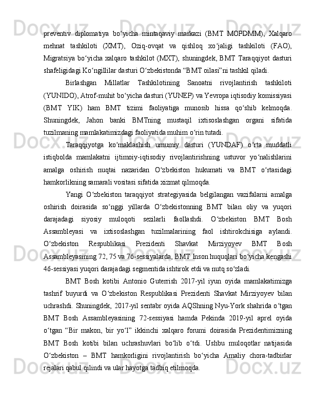 preventiv   diplomatiya   bo yicha   mintaqaviy   markazi   (BMT   MOPDMM),   Xalqaroʻ
mehnat   tashkiloti   (XMT),   Oziq-ovqat   va   qishloq   xo jaligi   tashkiloti   (FAO),	
ʻ
Migratsiya   bo yicha   xalqaro   tashkilot   (MXT),   shuningdek,   BMT   Taraqqiyot   dasturi	
ʻ
shafeligidagi Ko ngillilar dasturi O zbekistonda “BMT oilasi”ni tashkil qiladi.	
ʻ ʻ
Birlashgan   Millatlar   Tashkilotining   Sanoatni   rivojlantirish   tashkiloti
(YUNIDO), Atrof-muhit bo yicha dasturi (YUNEP) va Yevropa iqtisodiy komissiyasi	
ʻ
(BMT   YIK)   ham   BMT   tizimi   faoliyatiga   munosib   hissa   qo shib   kelmoqda.	
ʻ
Shuningdek,   Jahon   banki   BMTning   mustaqil   ixtisoslashgan   organi   sifatida
tuzilmaning mamlakatimizdagi faoliyatida muhim o rin tutadi.	
ʻ
Taraqqiyotga   ko maklashish   umumiy   dasturi   (YUNDAF)   o rta   muddatli	
ʻ ʻ
istiqbolda   mamlakatni   ijtimoiy-iqtisodiy   rivojlantirishning   ustuvor   yo nalishlarini	
ʻ
amalga   oshirish   nuqtai   nazaridan   O zbekiston   hukumati   va   BMT   o rtasidagi	
ʻ ʻ
hamkorlikning samarali vositasi sifatida xizmat qilmoqda.
Yangi   O zbekiston   taraqqiyot   strategiyasida   belgilangan   vazifalarni   amalga	
ʻ
oshirish   doirasida   so nggi   yillarda   O zbekistonning   BMT   bilan   oliy   va   yuqori	
ʻ ʻ
darajadagi   siyosiy   muloqoti   sezilarli   faollashdi.   O zbekiston   BMT   Bosh	
ʻ
Assambleyasi   va   ixtisoslashgan   tuzilmalarining   faol   ishtirokchisiga   aylandi.
O zbekiston   Respublikasi   Prezidenti   Shavkat   Mirziyoyev   BMT   Bosh	
ʻ
Assambleyasining 72, 75 va 76-sessiyalarda, BMT Inson huquqlari bo yicha kengashi	
ʻ
46-sessiyasi yuqori darajadagi segmentida ishtirok etdi va nutq so zladi.	
ʻ
BMT   Bosh   kotibi   Antonio   Guterrish   2017-yil   iyun   oyida   mamlakatimizga
tashrif   buyurdi   va   O zbekiston   Respublikasi   Prezidenti   Shavkat   Mirziyoyev   bilan	
ʻ
uchrashdi. Shuningdek, 2017-yil sentabr oyida AQShning Nyu-York shahrida o tgan	
ʻ
BMT   Bosh   Assambleyasining   72-sessiyasi   hamda   Pekinda   2019-yil   aprel   oyida
o tgan   “Bir   makon,   bir   yo l”   ikkinchi   xalqaro   forumi   doirasida   Prezidentimizning	
ʻ ʻ
BMT   Bosh   kotibi   bilan   uchrashuvlari   bo lib   o tdi.   Ushbu   muloqotlar   natijasida	
ʻ ʻ
O zbekiston   –   BMT   hamkorligini   rivojlantirish   bo yicha   Amaliy   chora-tadbirlar	
ʻ ʻ
rejalari qabul qilindi va ular hayotga tadbiq etilmoqda. 